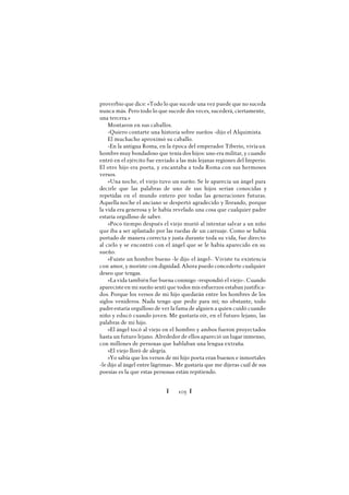 Ï 105 Ï
proverbio que dice: «Todo lo que sucede una vez puede que no suceda
nunca más. Pero todo lo que sucede dos veces, sucederá, ciertamente,
una tercera.»
Montaron en sus caballos.
-Quiero contarte una historia sobre sueños -dijo el Alquimista.
El muchacho aproximó su caballo.
-En la antigua Roma, en la época del emperador Tiberio, vivíaun
hombremuy bondadoso que tenía dos hijos: uno era militar, y cuando
entró en el ejército fue enviado a las más lejanas regiones del Imperio.
El otro hijo era poeta, y encantaba a toda Roma con sus hermosos
versos.
»Una noche, el viejo tuvo un sueño. Se le aparecía un ángel para
decirle que las palabras de uno de sus hijos serían conocidas y
repetidas en el mundo entero por todas las generaciones futuras.
Aquella noche el anciano se despertó agradecido y llorando, porque
la vida era generosa y le había revelado una cosa que cualquier padre
estaría orgulloso de saber.
»Poco tiempo después el viejo murió al intentar salvar a un niño
que iba a ser aplastado por las ruedas de un carruaje. Como se había
portado de manera correcta y justa durante toda su vida, fue directo
al cielo y se encontró con el ángel que se le había aparecido en su
sueño.
»Fuiste un hombre bueno -le dijo el ángel-. Viviste tu existencia
con amor, y moriste con dignidad. Ahora puedo concederte cualquier
deseo que tengas.
»Lavida también fue buena conmigo -respondió el viejo-. Cuando
aparecisteen mi sueño sentí que todos mis esfuerzos estaban justifica-
dos. Porque los versos de mi hijo quedarán entre los hombres de los
siglos venideros. Nada tengo que pedir para mí; no obstante, todo
padreestaría orgulloso de ver la fama de alguien a quien cuidó cuando
niño y educó cuando joven. Me gustaría oír, en el futuro lejano, las
palabras de mi hijo.
»El ángel tocó al viejo en el hombro y ambos fueron proyectados
hasta un futuro lejano. Alrededor de ellos apareció un lugar inmenso,
con millones de personas que hablaban una lengua extraña.
»El viejo lloró de alegría.
»Yo sabía que los versos de mi hijo poeta eran buenos e inmortales
-le dijo al ángel entre lágrimas-. Me gustaría que me dijeras cuál de sus
poesías es la que estas personas están repitiendo.
 
