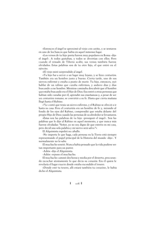Ï 106 Ï
»Entonces el ángel se aproximó al viejo con cariño, y se sentaron
en uno de los bancos que había en aquel inmenso lugar.
»Los versos de tu hijo poeta fueron muy populares en Roma -dijo
el ángel-. A todos gustaban, y todos se divertían con ellos. Pero
cuando el reinado de Tiberio acabó, sus versos también fueron
olvidados. Estas palabras son de tu otro hijo, el que entró en el
ejército.
»El viejo miró sorprendido al ángel.
»Tu hijo fue a servir a un lugar muy lejano, y se hizo centurión.
También era un hombre justo y bueno. Cierta tarde, uno de sus
siervos enfermó y estaba a punto de morir. Tu hijo, entonces, oyó
hablar de un rabino que curaba enfermos, y anduvo días y días
buscando a ese hombre. Mientras caminaba descubrió que el hombre
queestaba buscando era el Hijo de Dios. Encontró a otras personas que
habían sido curadas por él, aprendió sus enseñanzas y, a pesar de ser
un centurión romano, se convirtió a su fe. Hasta que cierta mañana
llegó hasta el Rabino.
»"Le contó que tenía un siervo enfermo, y el Rabino se ofreció a ir
hasta su casa. Pero el centurión era un hombre de fe y, mirando al
fondo de los ojos del Rabino, comprendió que estaba delante del
propio Hijo de Dios cuando las personas de su alrededor se levantaron.
»Éstas son las palabras de tu hijo -prosiguió el ángel-. Son las
palabras que le dijo al Rabino en aquel momento, y que nunca más
fueron olvidadas: "Señor, yo no soy digno de que entréis en mi casa,
pero decid una sola palabra y mi siervo será salvo."»
El Alquimista espoleó su caballo.
-No importa lo que haga, cada persona en la Tierra está siempre
representando el papel principal de la Historia del mundo -dijo-. Y
normalmente no lo sabe.
El muchacho sonrió. Nunca había pensado que la vida pudiese ser
tan importante para un pastor.
-Adiós -dijo el Alquimista.
-Adiós -repuso el muchacho.
El muchacho caminó dos horas y media por el desierto, procuran-
do escuchar atentamente lo que decía su corazón. Era él quien le
revelaría el lugar exacto donde estaba escondido el tesoro.
«Donde esté tu tesoro, allí estará también tu corazón», le había
dicho el Alquimista.
 
