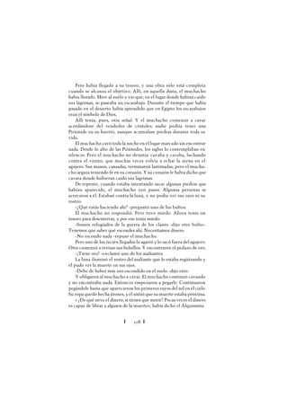 Ï 108 Ï
Pero había llegado a su tesoro, y una obra sólo está completa
cuando se alcanza el objetivo. Allí, en aquella duna, el muchacho
había llorado. Miró al suelo y vio que, en el lugar donde habían caído
sus lágrimas, se paseaba un escarabajo. Durante el tiempo que había
pasado en el desierto había aprendido que en Egipto los escarabajos
eran el símbolo de Dios.
Allí tenía, pues, otra señal. Y el muchacho comenzó a cavar
acordándose del vendedor de cristales; nadie podría tener una
Pirámide en su huerto, aunque acumulase piedras durante toda su
vida.
El muchacho cavó toda la noche en el lugar marcado sin encontrar
nada. Desde lo alto de las Pirámides, los siglos lo contemplaban en
silencio. Pero el muchacho no desistía: cavaba y cavaba, luchando
contra el viento, que muchas veces volvía a echar la arena en el
agujero. Sus manos, cansadas, terminaron lastimadas, pero el mucha-
cho seguía teniendo fe en su corazón. Y su corazón le había dicho que
cavara donde hubieran caído sus lágrimas.
De repente, cuando estaba intentando sacar algunas piedras que
habían aparecido, el muchacho oyó pasos. Algunas personas se
acercaron a él. Estaban contra la luna, y no podía ver sus ojos ni su
rostro.
-¿Qué estás haciendo ahí? -preguntó uno de los bultos.
El muchacho no respondió. Pero tuvo miedo. Ahora tenía un
tesoro para desenterrar, y por eso tenía miedo.
-Somos refugiados de la guerra de los clanes -dijo otro bulto-.
Tenemos que saber qué escondes ahí. Necesitamos dinero.
-No escondo nada -repuso el muchacho.
Pero uno de los recién llegados lo agarró y lo sacó fuera del agujero.
Otro comenzó a revisar sus bolsillos. Y encontraron el pedazo de oro.
-¡Tiene oro! -exclamó uno de los asaltantes.
La luna iluminó el rostro del asaltante que lo estaba registrando y
él pudo ver la muerte en sus ojos.
-Debe de haber más oro escondido en el suelo -dijo otro.
Y obligaron al muchacho a cavar. El muchacho continuó cavando
y no encontraba nada. Entonces empezaron a pegarle. Continuaron
pegándole hasta que aparecieron los primeros rayos del sol en el cielo.
Su ropa quedó hecha jirones, y él sintió que su muerte estaba próxima.
« ¿De qué sirve el dinero, si tienes que morir? Pocas veces el dinero
es capaz de librar a alguien de la muerte», había dicho el Alquimista.
 