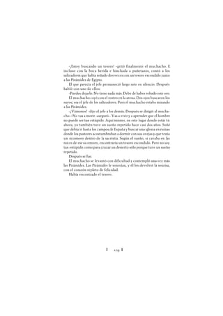 Ï 109 Ï
-¡Estoy buscando un tesoro! -gritó finalmente el muchacho. E
incluso con la boca herida e hinchada a puñetazos, contó a los
salteadores que había soñado dos veces con un tesoro escondido junto
a las Pirámides de Egipto.
El que parecía el jefe permaneció largo rato en silencio. Después
habló con uno de ellos:
-Puedes dejarlo. No tiene nada más. Debe de haber robado este oro.
El muchacho cayó con el rostro en la arena. Dos ojos buscaron los
suyos; era el jefe de los salteadores. Pero el muchacho estaba mirando
a las Pirámides.
-¡Vámonos! -dijo el jefe a los demás. Después se dirigió al mucha-
cho-: No vas a morir -aseguró-. Vas a vivir y a aprender que el hombre
no puede ser tan estúpido. Aquí mismo, en este lugar donde estás tú
ahora, yo también tuve un sueño repetido hace casi dos años. Soñé
que debía ir hasta los campos de España y buscar una iglesia en ruinas
donde los pastores acostumbraban a dormir con sus ovejas y que tenía
un sicomoro dentro de la sacristía. Según el sueño, si cavaba en las
raíces de ese sicomoro, encontraría un tesoro escondido. Pero no soy
tan estúpido como para cruzar un desierto sólo porque tuve un sueño
repetido.
Después se fue.
El muchacho se levantó con dificultad y contempló una vez más
las Pirámides. Las Pirámides le sonreían, y él les devolvió la sonrisa,
con el corazón repleto de felicidad.
Había encontrado el tesoro.
 