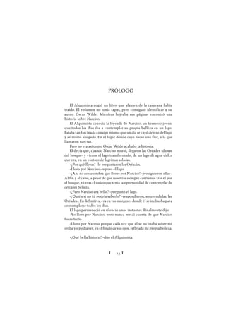 Ï 13 Ï
PRÓLOGO
El Alquimista cogió un libro que alguien de la caravana había
traído. El volumen no tenía tapas, pero consiguió identificar a su
autor: Oscar Wilde. Mientras hojeaba sus páginas encontró una
historia sobre Narciso.
El Alquimista conocía la leyenda de Narciso, un hermoso joven
que todos los días iba a contemplar su propia belleza en un lago.
Estaba tan fascinado consigo mismo que un día se cayó dentro del lago
y se murió ahogado. En el lugar donde cayó nació una flor, a la que
llamaron narciso.
Pero no era así como Oscar Wilde acababa la historia.
Él decía que, cuando Narciso murió, llegaron las Oréades -diosas
del bosque- y vieron el lago transformado, de un lago de agua dulce
que era, en un cántaro de lágrimas saladas.
-¿Por qué lloras? -le preguntaron las Oréades.
-Lloro por Narciso -repuso el lago.
-¡Ah, no nos asombra que llores por Narciso! -prosiguieron ellas-.
Al fin y al cabo, a pesar de que nosotras siempre corríamos tras él por
el bosque, tú eras el único que tenía la oportunidad de contemplar de
cerca su belleza.
-¿Pero Narciso era bello? -preguntó el lago.
-¿Quién si no tú podría saberlo? -respondieron, sorprendidas, las
Oréades-.En definitiva, era en tus márgenes donde él se inclinaba para
contemplarse todos los días.
El lago permaneció en silencio unos instantes. Finalmente dijo:
-Yo lloro por Narciso, pero nunca me di cuenta de que Narciso
fuera bello.
-Lloro por Narciso porque cada vez que él se inclinaba sobre mi
orilla yo podía ver, en el fondo de sus ojos, reflejada mi propia belleza.
-¡Qué bella historia! -dijo el Alquimista.
 