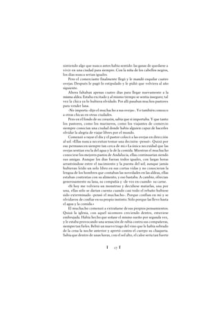 Ï 17 Ï
sintiendo algo que nunca antes había sentido: las ganas de quedarse a
vivir en una ciudad para siempre. Con la niña de los cabellos negros,
los días nunca serían iguales.
Pero el comerciante finalmente llegó y le mandó esquilar cuatro
ovejas. Después le pagó lo estipulado y le pidió que volviera al año
siguiente.
Ahora faltaban apenas cuatro días para llegar nuevamente a la
misma aldea. Estaba excitado y al mismo tiempo se sentía inseguro; tal
vez la chica ya lo hubiera olvidado. Por allí pasaban muchos pastores
para vender lana.
-No importa -dijo el muchacho a sus ovejas-. Yo también conozco
a otras chicas en otras ciudades.
Pero en el fondo de su corazón, sabía que sí importaba. Y que tanto
los pastores, como los marineros, como los viajantes de comercio
siempre conocían una ciudad donde había alguien capaz de hacerles
olvidar la alegría de viajar libres por el mundo.
Comenzó a rayar el día y el pastor colocó a las ovejas en dirección
al sol. «Ellas nunca necesitan tomar una decisión -pensó-. Quizá por
eso permanecen siempre tan cerca de mí.» La única necesidad que las
ovejas sentían era la del agua y la de la comida. Mientras el muchacho
conociese los mejores pastos de Andalucía, ellas continuarían siendo
sus amigas. Aunque los días fueran todos iguales, con largas horas
arrastrándose entre el nacimiento y la puesta del sol; aunque jamás
hubieran leído un solo libro en sus cortas vidas y no conocieran la
lengua de los hombres que contaban las novedades en las aldeas, ellas
estaban contentas con su alimento, y eso bastaba. A cambio, ofrecían
generosamente su lana, su compañía y -de vez en cuando- su carne.
«Si hoy me volviera un monstruo y decidiese matarlas, una por
una, ellas sólo se darían cuenta cuando casi todo el rebaño hubiese
sido exterminado -pensó el muchacho-. Porque confían en mí y se
olvidaron de confiar en su propio instinto. Sólo porque las llevo hasta
el agua y la comida.»
El muchacho comenzó a extrañarse de sus propios pensamientos.
Quizá la iglesia, con aquel sicomoro creciendo dentro, estuviese
embrujada. Había hecho que soñase el mismo sueño por segunda vez,
y le estaba provocando una sensación de rabia contra sus compañeras,
siempretan fieles. Bebió un nuevo trago del vino que le había sobrado
de la cena la noche anterior y apretó contra el cuerpo su chaqueta.
Sabíaque dentro de unas horas, con el sol alto, el calor sería tan fuerte
 