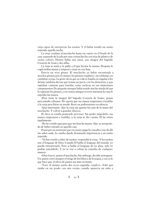 Ï 20 Ï
vieja capaz de interpretar los sueños. Y él había tenido un sueño
repetido aquella noche.
La vieja condujo al muchacho hasta un cuarto en el fondo de la
casa, separado de la sala por una cortina hecha con tiras de plástico de
varios colores. Dentro había una mesa, una imagen del Sagrado
Corazón de Jesús y dos sillas.
La vieja se sentó y le pidió a él que hiciese lo mismo. Después le
cogió ambas manos y empezó a rezar en voz baja.
Parecía un rezo gitano. El muchacho ya había encontrado a
muchos gitanos por el camino; los gitanos viajaban y, sin embargo, no
cuidaban ovejas. La gente decía que su vida se basaba en engañar a los
demás; también decían que tenían un pacto con los demonios, y que
raptaban criaturas para tenerlas como esclavas en sus misteriosos
campamentos.De pequeño siempre había tenido mucho miedo de que
lo raptaran los gitanos, y ese temor antiguo revivió mientras la vieja le
sujetaba las manos.
«Pero tiene la imagen del Sagrado Corazón de Jesús», pensó
procurando calmarse. No quería que sus manos empezaran a temblar
y la vieja percibiese su miedo. Rezó un padrenuestro en silencio.
-Qué interesante -dijo la vieja sin apartar los ojos de la mano del
muchacho. Y volvió a guardar silencio.
El chico se estaba poniendo nervioso. Sin poder impedirlo, sus
manos empezaron a temblar, y la vieja se dio cuenta. Él las retiró
rápidamente.
-No he venido aquí para que me lean las manos -dijo, ya arrepenti-
do de haber entrado en aquella casa.
Pensó por un momento que era mejor pagar la consulta e irse de allí
sin saber nada. Le estaba dando demasiada importancia a un sueño
repetido.
-Tú has venido a saber de sueños -respondió la vieja-. Y los sueños
son el lenguaje de Dios. Cuando Él habla el lenguaje del mundo, yo
puedo interpretarlo. Pero si habla el lenguaje de tu alma, sólo tú
podrás entenderlo. Y yo te voy a cobrar la consulta de cualquier
manera.
«Otro truco», pensó el muchacho. Sin embargo, decidió arriesgarse.
Un pastor corre siempre el riesgo de los lobos o de la sequía, y eso es lo
que hace que el oficio de pastor sea más excitante.
-Tuve el mismo sueño dos veces seguidas -explicó-. Soñé que
estaba en un prado con mis ovejas cuando aparecía un niño y
 