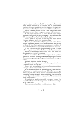 Ï 21 Ï
empezaba a jugar con los animales. No me gusta que molesten a mis
ovejas, porque se asustan de los extraños. Pero los niños siempre
consiguen tocar a los animales sin que ellos se asusten. No sé por qué.
No sé cómo pueden saber los animales la edad de los seres humanos.
-Vuelve a tu sueño -ordenó la vieja-. Tengo una olla en el fuego.
Además, tienes poco dinero y no puedes comprar todo mi tiempo.
-El niño seguía jugando con las ovejas durante algún tiempo
-continuó el muchacho, un poco presionado- y de repente me cogía
de la mano y me llevaba hasta las Pirámides de Egipto.
El chico esperó un poco para ver si la vieja sabía lo que eran las
Pirámides de Egipto. Pero la vieja continuó callada.
-Entonces, en las Pirámides de Egipto -pronunció las tres últimas
palabras lentamente, para que la vieja pudiera entender bien-, el niño
me decía: « Si vienes hasta aquí encontrarás un tesoro escondido.» Y
cuando iba a mostrarme el lugar exacto, me desperté. Las dos veces.
La vieja continuó en silencio durante algún tiempo. Después
volvió a coger las manos del muchacho y a estudiarlas atentamente.
-No voy a cobrarte nada ahora -dijo la vieja-. Pero quiero una
décima parte del tesoro si lo encuentras.
El muchacho rió feliz. ¡Iba a ahorrarse el poco dinero que tenía
gracias a un sueño que hablaba de tesoros escondidos! La vieja debía
deser realmente gitana, porque los gitanos tenían fama de ser un poco
tontos.
-Entonces interprete el sueño -le pidió.
-Antes, jura. Júrame que me vas a dar la décima parte de tu tesoro
a cambio de lo que voy a decirte.
El chico juró. La vieja le pidió que repitiera el juramento mirando
la imagen del Sagrado Corazón de Jesús.
-Es un sueño del Lenguaje del Mundo -dijo ella-. Puedo interpre-
tarlo, aunque es una interpretación muy difícil. Por eso creo que
merezco mi parte en tu hallazgo. He aquí la interpretación: tienes que
ir hasta las Pirámides de Egipto. Nunca oí hablar de ellas, pero si fue
un niño el que te las mostró es porque existen. Allí encontrarás un
tesoro que te hará rico.
El muchacho se quedó sorprendido y después irritado. No
necesitaba haber buscado a la vieja para esto. Finalmente recordó que
no iba a pagar nada.
-Para esto no necesitaba haber perdido mi tiempo -dijo.
 