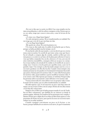 Ï 22 Ï
-Por eso te dije que tu sueño era difícil. Las cosas simples son las
más extraordinarias, y sólo los sabios consiguen verlas. Puesto que yo
no soy sabia, tengo que conocer otras artes, como la lectura de las
manos.
-¿Y cómo voy a llegar hasta Egipto?
-Yo sólo interpreto sueños. No sé transformarlos en realidad. Por
eso tengo que vivir de lo que mis hijas me dan.
-¿Y si no llego hasta Egipto?
-Me quedo sin cobrar. No sería la primera vez.
Y la vieja no dijo nada más. Le pidió al muchacho que se fuera,
porque ya había perdido mucho tiempo con él.
El muchacho salió decepcionado y convencido de que no creería
nunca más en sueños. Se acordó de que tenía varias cosas que hacer:
fue al colmado a comprar algo de comida, cambió su libro por otro
más grueso y se sentó en un banco de la plaza para saborear el nuevo
vino que había comprado. Era un día caluroso y el vino, por uno de
estos misterios insondables, conseguía refrescar un poco su cuerpo.
Las ovejas estaban a la entrada de la ciudad, en el establo de un nuevo
amigo suyo. Conocía a mucha gente por aquellas zonas, y por eso le
gustaba viajar. Uno siempre acaba haciendo amigos nuevos y no es
necesario quedarse con ellos día tras día. Cuando vemos siempre a las
mismas personas (y esto pasaba en el seminario) terminamos haciendo
que pasen a formar parte de nuestras vidas. Y como ellas forman parte
de nuestras vidas, pasan también a querer modificar nuestras vidas. Y
si no somos como ellas esperan que seamos, se molestan. Porque todas
las personas saben exactamente cómo debemos vivir nuestra vida.
Ynunca tienen idea de cómo deben vivir sus propias vidas. Como
la mujer de los sueños, que no sabía transformarlos en realidad.
Decidió esperar a que el sol estuviera un poco más bajo antes de
seguir con sus ovejas en dirección al campo. Dentro de tres días estaría
con la hija del comerciante.
Empezó a leer el libro que le había proporcionado el cura de Tarifa.
Era un libro voluminoso, que hablaba de un entierro ya desde la
primera página. Además, los nombres de los personajes eran complica-
dísimos.Pensó que si algún día él escribía un libro haría aparecer a los
personajes de forma sucesiva, para quelos lectores no tuviesen tanto
trabajo en recordar nombres.
Cuando consiguió concentrarse un poco en la lectura -y era
buena, porque hablaba de un entierro en la nieve, lo que le transmitía
 