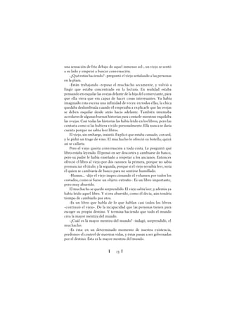 Ï 23 Ï
una sensación de frío debajo de aquel inmenso sol-, un viejo se sentó
a su lado y empezó a buscar conversación.
-¿Quéestán haciendo? -preguntó el viejo señalando a las personas
en la plaza.
-Están trabajando -repuso el muchacho secamente, y volvió a
fingir que estaba concentrado en la lectura. En realidad estaba
pensando en esquilar las ovejas delante de la hija del comerciante, para
que ella viera que era capaz de hacer cosas interesantes. Ya había
imaginado esta escena una infinidad de veces: en todas ellas, la chica
quedaba deslumbrada cuando él empezaba a explicarle que las ovejas
se deben esquilar desde atrás hacia adelante. También intentaba
acordarsede algunas buenas historias para contarle mientras esquilaba
las ovejas. Casi todas las historias las había leído en los libros, pero las
contaría como si las hubiera vivido personalmente. Ella nunca se daría
cuenta porque no sabía leer libros.
El viejo, sin embargo, insistió. Explicó que estaba cansado, con sed,
y le pidió un trago de vino. El muchacho le ofreció su botella; quizá
así se callaría.
Pero el viejo quería conversación a toda costa. Le preguntó qué
libro estaba leyendo. Él pensó en ser descortés y cambiarse de banco,
pero su padre le había enseñado a respetar a los ancianos. Entonces
ofreció el libro al viejo por dos razones: la primera, porque no sabía
pronunciar el título; y la segunda, porque si el viejo no sabía leer, sería
él quien se cambiaría de banco para no sentirse humillado.
-Humm... -dijo el viejo inspeccionando el volumen por todos los
costados, como si fuese un objeto extraño-. Es un libro importante,
pero muy aburrido.
El muchacho se quedó sorprendido. El viejo sabía leer, y además ya
había leído aquel libro. Y si era aburrido, como él decía, aún tendría
tiempo de cambiarlo por otro.
-Es un libro que habla de lo que hablan casi todos los libros
-continuó el viejo-. De la incapacidad que las personas tienen para
escoger su propio destino. Y termina haciendo que todo el mundo
crea la mayor mentira del mundo.
-¿Cuál es la mayor mentira del mundo? -indagó, sorprendido, el
muchacho.
-Es ésta: en un determinado momento de nuestra existencia,
perdemos el control de nuestras vidas, y éstas pasan a ser gobernadas
por el destino. Ésta es la mayor mentira del mundo.
 