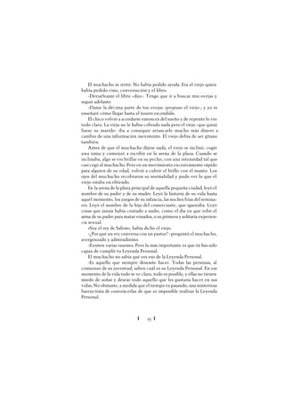 Ï 25 Ï
El muchacho se irritó. No había pedido ayuda. Era el viejo quien
había pedido vino, conversación y el libro.
-Devuélvame el libro -dijo-. Tengo que ir a buscar mis ovejas y
seguir adelante.
-Dame la décima parte de tus ovejas -propuso el viejo-, y yo te
enseñaré cómo llegar hasta el tesoro escondido.
El chico volvió a acordarse entonces del sueño y de repente lo vio
todo claro. La vieja no le había cobrado nada pero el viejo -que quizá
fuese su marido- iba a conseguir arrancarle mucho más dinero a
cambio de una información inexistente. El viejo debía de ser gitano
también.
Antes de que el muchacho dijese nada, el viejo se inclinó, cogió
una rama y comenzó a escribir en la arena de la plaza. Cuando se
inclinaba, algo se vio brillar en su pecho, con una intensidad tal que
casi cegó al muchacho. Pero en un movimiento excesivamente rápido
para alguien de su edad, volvió a cubrir el brillo con el manto. Los
ojos del muchacho recobraron su normalidad y pudo ver lo que el
viejo estaba escribiendo.
En la arena de la plaza principal de aquella pequeña ciudad, leyó el
nombre de su padre y de su madre. Leyó la historia de su vida hasta
aquel momento, los juegos de su infancia, las noches frías del semina-
rio. Leyó el nombre de la hija del comerciante, que ignoraba. Leyó
cosas que jamás había contado a nadie, como el día en que robó el
arma de su padre para matar venados, o su primera y solitaria experien-
cia sexual.
«Soy el rey de Salem», había dicho el viejo.
-¿Por qué un rey conversa con un pastor? -preguntó el muchacho,
avergonzado y admiradísimo.
-Existen varias razones. Pero la más importante es que tú has sido
capaz de cumplir tu Leyenda Personal.
El muchacho no sabía qué era eso de la Leyenda Personal.
-Es aquello que siempre deseaste hacer. Todas las personas, al
comienzo de su juventud, saben cuál es su Leyenda Personal. En ese
momento de la vida todo se ve claro, todo es posible, y ellas no tienen
miedo de soñar y desear todo aquello que les gustaría hacer en sus
vidas.No obstante, a medida que el tiempo va pasando, una misteriosa
fuerza trata de convencerlas de que es imposible realizar la Leyenda
Personal.
 