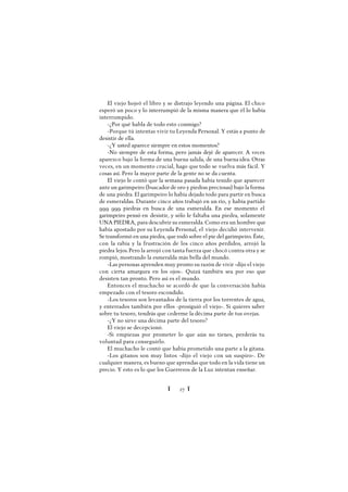 Ï 27 Ï
El viejo hojeó el libro y se distrajo leyendo una página. El chico
esperó un poco y lo interrumpió de la misma manera que él lo había
interrumpido.
-¿Por qué habla de todo esto conmigo?
-Porque tú intentas vivir tu Leyenda Personal. Y estás a punto de
desistir de ella.
-¿Y usted aparece siempre en estos momentos?
-No siempre de esta forma, pero jamás dejé de aparecer. A veces
aparezco bajo la forma de una buena salida, de una buena idea. Otras
veces, en un momento crucial, hago que todo se vuelva más fácil. Y
cosas así. Pero la mayor parte de la gente no se da cuenta.
El viejo le contó que la semana pasada había tenido que aparecer
ante un garimpeiro (buscador de oro y piedras preciosas) bajo la forma
de una piedra. El garimpeiro lo había dejado todo para partir en busca
de esmeraldas. Durante cinco años trabajó en un río, y había partido
999 999 piedras en busca de una esmeralda. En ese momento el
garimpeiro pensó en desistir, y sólo le faltaba una piedra, solamente
UNA PIEDRA, para descubrir su esmeralda. Como era un hombre que
había apostado por su Leyenda Personal, el viejo decidió intervenir.
Se transformó en una piedra, que rodó sobre el pie del garimpeiro. Éste,
con la rabia y la frustración de los cinco años perdidos, arrojó la
piedra lejos.Pero la arrojó con tanta fuerza que chocó contra otra y se
rompió, mostrando la esmeralda más bella del mundo.
-Las personas aprenden muy pronto su razón de vivir -dijo el viejo
con cierta amargura en los ojos-. Quizá también sea por eso que
desisten tan pronto. Pero así es el mundo.
Entonces el muchacho se acordó de que la conversación había
empezado con el tesoro escondido.
-Los tesoros son levantados de la tierra por los torrentes de agua,
y enterrados también por ellos -prosiguió el viejo-. Si quieres saber
sobre tu tesoro, tendrás que cederme la décima parte de tus ovejas.
-¿Y no sirve una décima parte del tesoro?
El viejo se decepcionó.
-Si empiezas por prometer lo que aún no tienes, perderás tu
voluntad para conseguirlo.
El muchacho le contó que había prometido una parte a la gitana.
-Los gitanos son muy listos -dijo el viejo con un suspiro-. De
cualquier manera, es bueno que aprendas que todo en la vida tiene un
precio. Y esto es lo que los Guerreros de la Luz intentan enseñar.
 