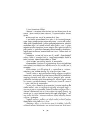 Ï 28 Ï
El viejo le devolvió el libro.
-Mañana, a esta misma hora, me traes aquí una décima parte de tus
ovejas. Y yo te enseñaré cómo conseguir el tesoro escondido. Buenas
tardes.
Y desapareció por una de las esquinas de la plaza.
El muchacho intentó leer el libro, pero ya no consiguió concen-
trarse. Estaba agitado y tenso, porque sabía que el viejo decía la verdad.
Se fue hasta el vendedor y le compró una bolsa de palomitas, mientras
meditaba si debía o no contarle lo que le había dicho el viejo. «A veces
es mejor dejar las cosas como están», pensó el chico, y no dijo nada. Si
selo contaba, el vendedor se pasaría tres días pensando en abandonar-
lo todo, pero estaba muy acostumbrado a su carrito. Podía evitarle ese
sufrimiento.
Comenzó a caminar sin rumbo por la ciudad, y llegó hasta el
puerto. Había un pequeño edificio, y en él una ventanilla donde la
gente compraba pasajes. Egipto estaba en África.
-¿Quieres algo? -preguntó el hombre de la ventanilla.
-Quizá mañana -contestó el chico alejándose. Sólo con vender una
oveja podría cruzar hasta el otro lado del estrecho. Era una idea que le
espantaba.
-Otro soñador -dijo el hombre de la ventanilla a su ayudante,
mientras el muchacho se alejaba-. No tiene dinero para viajar.
Cuando estaba en la ventanilla el muchacho se había acordado de
sus ovejas, y sintió miedo de volver junto a ellas. Había pasado dos
años aprendiéndolo todo sobre el arte del pastoreo: sabía esquilar,
cuidar a las ovejas preñadas, protegerlas de los lobos. Conocía todos
los campos y pastos de Andalucía. Conocía el precio justo de comprar
y vender cada uno de sus animales.
Decidió volver al establo de su amigo por el camino más largo. La
ciudad también tenía un castillo, y decidió subir la rampa de piedra y
sentarse en una de sus murallas. Desde allí arriba se podía ver África.
Alguien le había explicado en cierta ocasión que por allí llegaron los
moros que ocuparon durante tantos años casi toda España. Y el
muchacho detestaba a los moros. Además, habían sido ellos los que
trajeron a los gitanos.
Desdeallí podía ver también casi toda la ciudad, inclusive la plaza
donde había conversado con el viejo.
«Maldita sea lahora en que encontré a ese viejo», pensó. Había ido
solamente a buscar a una mujer que interpretase sueños. Ni la mujer
 