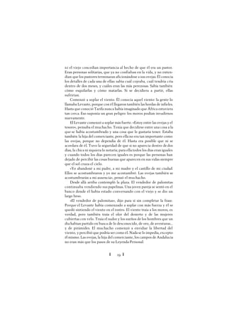 Ï 29 Ï
ni el viejo concedían importancia al hecho de que él era un pastor.
Eran personas solitarias, que ya no confiaban en la vida, y no enten-
dían que los pastores terminaran aficionándose a sus ovejas. Él conocía
los detalles de cada una de ellas: sabía cuál cojeaba, cuál tendría cría
dentro de dos meses, y cuáles eran las más perezosas. Sabía también
cómo esquilarlas y cómo matarlas. Si se decidiera a partir, ellas
sufrirían.
Comenzó a soplar el viento. Él conocía aquel viento: la gente lo
llamaba Levante, porque con él llegaron también las hordas de infieles.
Hasta que conoció Tarifa nunca había imaginado que África estuviera
tan cerca. Eso suponía un gran peligro: los moros podían invadirnos
nuevamente.
El Levante comenzó a soplar más fuerte. «Estoy entre las ovejas y el
tesoro», pensaba el muchacho. Tenía que decidirse entre una cosa a la
que se había acostumbrado y una cosa que le gustaría tener. Estaba
también la hija del comerciante, pero ella no era tan importante como
las ovejas, porque no dependía de él. Hasta era posible que ni se
acordara de él. Tuvo la seguridad de que si no aparecía dentro dedos
días, la chica ni siquiera lo notaría; para ella todos los días eran iguales
y cuando todos los días parecen iguales es porque las personas han
dejado de percibir las cosas buenas que aparecen en sus vidas siempre
que el sol cruza el cielo.
«Yo abandoné a mi padre, a mi madre y el castillo de mi ciudad.
Ellos se acostumbraron y yo me acostumbré. Las ovejas también se
acostumbrarán a mi ausencia», pensó el muchacho.
Desde allá arriba contempló la plaza. El vendedor de palomitas
continuaba vendiendo sus papelinas. Una joven pareja se sentó en el
banco donde él había estado conversando con el viejo y se dio un
largo beso.
«El vendedor de palomitas», dijo para sí sin completar la frase.
Porque el Levante había comenzado a soplar con más fuerza y él se
quedó sintiendo el viento en el rostro. El viento traía a los moros, es
verdad, pero también traía el olor del desierto y de las mujeres
cubiertas con velo. Traía el sudor y los sueños de los hombres que un
día habían partido en busca de lo desconocido, de oro, de aventuras...
y de pirámides. El muchacho comenzó a envidiar la libertad del
viento, y percibió que podría ser como él. Nada se lo impedía, excepto
él mismo. Las ovejas, la hija del comerciante, los campos de Andalucía
no eran más que los pasos de su Leyenda Personal.
 