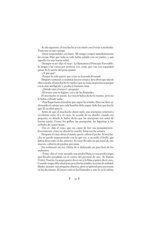 Ï 30 Ï
A1 día siguiente, el muchacho se encontró con el viejo a mediodía.
Traía seis ovejas consigo.
-Estoy sorprendido -exclamó-. Mi amigo compró inmediatamente
las ovejas. Dijo que toda su vida había soñado con ser pastor, y que
aquello era una buena señal.
-Siempre es así -dijo el viejo-. Lo llamamos el Principio Favorable.
Si juegas a las cartas por primera vez, verás que casi con seguridad
ganas. Es la suerte del principiante.
-¿Y por qué?
-Porque la vida quiere que vivas tu Leyenda Personal.
Después comenzó a examinar las seis ovejas y descubrió que una de
ellas cojeaba. El muchacho le explicó que no tenía importancia porque
era la más inteligente y producía bastante lana.
-¿Dónde está el tesoro? -preguntó.
-El tesoro está en Egipto, cerca de las Pirámides.
El muchacho se asustó. La vieja le había dicho lo mismo, pero no
le había cobrado nada.
-Para llegar hasta él tendrás que seguir las señales. Dios escribió en
el mundo el camino que cada hombre debe seguir. Sólo hay que leer lo
que Él escribió para ti.
Antes de que el muchacho dijera nada, una mariposa comenzó a
revolotear entre él y el viejo. Se acordó de su abuelo: cuando era
pequeño, su abuelo le había dicho que las mariposas son señal de
buena suerte. Como los grillos, las mariquitas, las lagartijas y los
tréboles de cuatro hojas.
-Eso es -dijo el viejo, que era capaz de leer sus pensamientos-.
Exactamente como tu abuelo te enseñó. Éstas son las señales.
Después el viejo abrió el manto quele cubría el pecho. El mucha-
cho se quedó impresionado con lo que vio, y recordó el brillo que
había detectado el día anterior. El viejo llevaba un pectoral de oro
macizo, cubierto de piedras preciosas.
Era realmente un rey. Debía de ir disfrazado así para huir de los
asaltantes.
-Toma -dijo el viejo sacando una piedra blanca y una piedra negra
que llevaba prendidas en el centro del pectoral de oro-. Se llaman
Urimy Tumim. La negra quiere decir «sí» y la blanca quiere decir «no».
Cuando tengas dificultad para percibir las señales, te serán de utilidad.
Hazles siempre una pregunta objetiva, pero en general procura tomar
tú las decisiones. El tesoro está en las Pirámides y esto tú ya lo sabías;
 