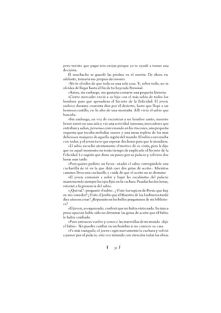 Ï 31 Ï
pero tuviste que pagar seis ovejas porque yo te ayudé a tomar una
decisión.
El muchacho se guardó las piedras en el zurrón. De ahora en
adelante, tomaría sus propias decisiones.
-No te olvides de que todo es una sola cosa. Y, sobre todo, no te
olvides de llegar hasta el fin de tu Leyenda Personal.
»Antes, sin embargo, me gustaría contarte una pequeña historia:
»Cierto mercader envió a su hijo con el más sabio de todos los
hombres para que aprendiera el Secreto de la Felicidad. El joven
anduvo durante cuarenta días por el desierto, hasta que llegó a un
hermoso castillo, en lo alto de una montaña. Allí vivía el sabio que
buscaba.
»Sin embargo, en vez de encontrar a un hombre santo, nuestro
héroe entró en una sala y vio una actividad inmensa; mercaderes que
entraban y salían, personas conversando en los rincones, una pequeña
orquesta que tocaba melodías suaves y una mesa repleta de los más
deliciosos manjares de aquella región del mundo. El sabio conversaba
con todos, y el joven tuvo que esperar dos horas para que le atendiera.
»El sabio escuchó atentamente el motivo de su visita, pero le dijo
que en aquel momento no tenía tiempo de explicarle el Secreto de la
Felicidad. Le sugirió que diese un paseo por su palacio y volviese dos
horas más tarde.
»Pero quiero pedirte un favor- añadió el sabio entregándole una
cucharilla de té en la que dejó caer dos gotas de aceite-. Mientras
camines lleva esta cucharilla y cuida de que el aceite no se derrame.
»El joven comenzó a subir y bajar las escalinatas del palacio
manteniendo siempre los ojos fijos en la cuchara. Pasadas las dos horas,
retornó a la presencia del sabio.
»¿Quétal? -preguntó el sabio-. ¿Viste los tapices de Persia que hay
en mi comedor? ¿Viste el jardín que el Maestro de los Jardineros tardó
diez años en crear? ¿Reparaste en los bellos pergaminos de mi bibliote-
ca?
»El joven, avergonzado, confesó que no había visto nada. Su única
preocupación había sido no derramar las gotas de aceite que el Sabio
le había confiado.
»Pues entonces vuelve y conoce las maravillas de mi mundo -dijo
el Sabio-. No puedes confiar en un hombre si no conoces su casa.
»Ya más tranquilo, el joven cogió nuevamente la cuchara y volvió
a pasear por el palacio, esta vez mirando con atención todas las obras
 