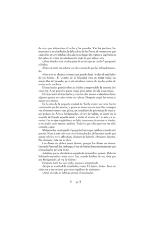 Ï 32 Ï
de arte que adornaban el techo y las paredes. Vio los jardines, las
montañas a su alrededor, la delicadeza de las flores, el esmero con que
cada obra de arteestaba colocada en su lugar. De regreso a la presencia
del sabio, le relató detalladamente todo lo que había visto.
»¿Pero dónde están las dos gotas de aceite que te confié? -preguntó
el Sabio.
»El joven miró la cuchara y se dio cuenta de que las había derrama-
do.
»Pues éste es el único consejo que puedo darte -le dijo el más Sabio
de los Sabios-. El secreto de la felicidad está en mirar todas las
maravillas del mundo, pero sin olvidarse nunca de las dos gotas de
aceite en la cuchara.
El muchacho guardó silencio. Había comprendido la historia del
viejo rey. A un pastor le gusta viajar, pero jamás olvida a sus ovejas.
El viejo miró al muchacho y con las dos manos extendidas hizo
algunos gestos extraños sobre su cabeza. Después cogió las ovejas y
siguió su camino.
En lo alto de la pequeña ciudad de Tarifa existe un viejo fuerte
construido por los moros, y quien se sienta en sus murallas consigue
ver al mismo tiempo una plaza, un vendedor de palomitas de maíz y
un pedazo de África. Melquisedec, el rey de Salem, se sentó en la
muralla del fuerte aquella tarde y sintió el viento de Levante en su
rostro. Las ovejas seagitaban a su lado, temerosas de su nuevo dueño,
y excitadas ante tantos cambios. Todo lo que ellas querían era sólo
comida y agua.
Melquisedec contempló el pequeño barco que estaba zarpando del
puerto. Nunca más volvería a ver al muchacho, del mismo modo que
jamás volvió a ver a Abraham, después de haberlecobrado el diezmo.
No obstante, ésta era su obra.
Los dioses no deben tener deseos, porque los dioses no tienen
Leyenda Personal. Sin embargo, el rey de Salem deseó íntimamente que
el muchacho tuviera éxito.
«Lástima que se olvidará en seguida de mi nombre -pensó-. Debería
habérselo repetido varias veces. Así, cuando hablase de mí, diría que
soy Melquisedec, el rey de Salem.»
Después miró hacia el cielo, un poco arrepentido.
«Sé que es vanidad de vanidades, como Tú dijiste, Señor. Pero un
viejo rey a veces tiene que estar orgulloso de sí mismo.»
«¡Qué extraña es África», pensó el muchacho.
 