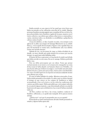 Ï 33 Ï
Estaba sentado en una especie de bar igual que otros bares que
había encontrado en las callejuelas estrechas de la ciudad. Algunas
personas fumaban una pipa gigante que se pasaban de boca en boca. En
pocas horas había visto a hombres cogidos de la mano, mujeres con el
rostro cubierto y sacerdotes que subían a altas torres y comenzaban a
cantar, mientras todos a su alrededor se arrodillaban y golpeaban la
cabeza contra el suelo.
«Cosas de infieles», se dijo. Cuando era niño, veía siempre en la
iglesia de su aldea una imagen de Santiago Matamoros en su caballo
blanco, con la espada desenvainada y figuras como aquéllas bajo sus
pies. El muchacho se sentía mal y terriblemente solo. Los infieles
tenían una mirada siniestra.
Además de eso, con las prisas de viajar, se había olvidado de un
detalle, un único detalle que podía alejarlo de su tesoro por mucho
tiempo: en aquel país todos hablaban árabe.
El dueño del bar se aproximó y el muchacho le señaló una bebida
que había servido en otra mesa. Era un té amargo. Hubiera preferido
beber vino.
Pero no debía preocuparse por eso ahora. Tenía que pensar
exclusivamente en su tesoro y en la manera de conseguirlo. La venta
de las ovejas lo había dejado con bastante dinero en el bolsillo, y el
muchacho sabía que el dinero era mágico: con él nadie está solo jamás.
Dentro de poco, quizá unos pocos días, estaría junto a las Pirámides.
Un viejo con todo aquel oro en el pecho no tenía necesidad de mentir
para obtener seis ovejas.
El viejo le había hablado de señales. Mientras atravesaba el mar,
había estado pensando en las señales. Sí, sabía a qué se refería: durante
el tiempo en que estuvo en los campos de Andalucía se había
acostumbrado a leer en la tierra y en los cielos las condiciones del
camino quedebía seguir. Había aprendido que cierto pájaro indicaba
la cercanía de alguna serpiente, y que determinado arbusto era señal de
la presencia de agua a pocos kilómetros. Las ovejas le habían enseñado
todo eso.
«Si Dios conduce tan bien a las ovejas, también conducirá al
hombre», reflexionó, y se quedó más tranquilo. El té parecía menos
amargo.
-¿Quién eres? -oyó que le preguntaba una voz en español.
El muchacho se sintió inmensamente aliviado. Estaba pensando en
señales y alguien había aparecido.
 