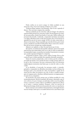 Ï 35 Ï
Podía confiar en su nuevo amigo. Le había ayudado en una
situación crítica. Sacó nuevamente el dinero y lo contó.
-Podemos llegar mañana a las Pirámides -dijo el otro cogiendo el
dinero-. Pero necesito comprar dos camellos.
Salieron andando por las estrechas calles de Tánger. En todas las
esquinas había puestos de cosas para vender. Por fin llegaron al centro
de una gran plaza, donde funcionaba el mercado. Había millares de
personas discutiendo, vendiendo, comprando; hortalizas mezcladas
con dagas, alfombras junto a todo tipo de pipas. Pero el muchacho no
apartaba los ojos de su nuevo amigo. Al fin y al cabo, tenía todo su
dinero en las manos. Pensó en pedirle que se lo devolviera, pero temió
quelo considerara una falta de delicadeza. Él no conocía las costum-
bres de las tierras extrañas que estaban pisando.
«Bastará con vigilarlo», se dijo. Era más fuerte que el otro.
Derepente, en medio de toda aquella confusión, apareció la espada
más hermosa que jamás había visto en su vida: la vaina era plateada y
la empuñadura negra, con piedras incrustadas. Se prometió a sí mismo
que cuando regresara de Egipto la compraría.
-Pregúntale al dueño cuánto cuesta -pidió al amigo. Pero se dio
cuenta de que se había quedado dos segundos distraído mirándola.
Sintió el corazón comprimido, como si todo su pecho se hubiera
encogido de repente. Tuvo miedo de mirar a su lado, porque sabía con
lo que se iba a encontrar. Sus ojos continuaron fijos en la hermosa
espada algunos momentos más hasta que se armó de valor y se dio
vuelta.
A su alrededor, el mercado, las personas yendo y viniendo,
gritando y comprando, las alfombras mezcladas con las avellanas, las
lechugas junto a las monedas de cobre, los hombres cogidos de la
mano por las calles, las mujeres con velo, el olor a comida extraña,
pero en ninguna parte, absoluta y definitivamente en ninguna parte,
el rostro de su compañero.
El muchacho aún quiso pensar que se habían perdido de vista
momentáneamente. Resolvió quedarse allí mismo, esperando a que el
otro volviera. A1 poco tiempo, un individuo subió a una de aquellas
torres y comenzó a cantar; todos se arrodillaron, golpearon la cabeza
en el suelo y cantaron también. Después, como un ejército de
laboriosas hormigas, deshicieron los puestos de venta y se marcharon.
El sol comenzó a irse también. El muchacho lo contempló durante
mucho tiempo, hasta que se escondió detrás de las casas blancas que
 