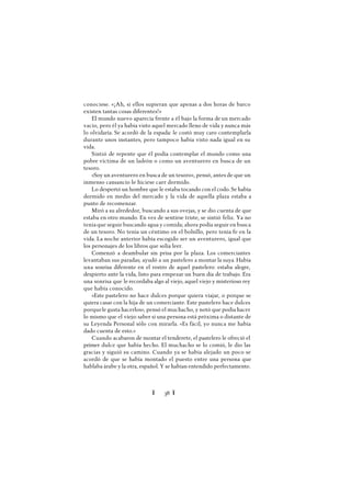 Ï 38 Ï
conociese. «¡Ah, si ellos supieran que apenas a dos horas de barco
existen tantas cosas diferentes!»
El mundo nuevo aparecía frente a él bajo la forma de un mercado
vacío, pero él ya había visto aquel mercado lleno de vida y nunca más
lo olvidaría. Se acordó de la espada: le costó muy caro contemplarla
durante unos instantes, pero tampoco había visto nada igual en su
vida.
Sintió de repente que él podía contemplar el mundo como una
pobre víctima de un ladrón o como un aventurero en busca de un
tesoro.
«Soy un aventurero en busca de un tesoro», pensó, antes de que un
inmenso cansancio le hiciese caer dormido.
Lo despertó un hombre que le estaba tocando con el codo. Se había
dormido en medio del mercado y la vida de aquella plaza estaba a
punto de recomenzar.
Miró a su alrededor, buscando a sus ovejas, y se dio cuenta de que
estaba en otro mundo. En vez de sentirse triste, se sintió feliz. Ya no
tenía que seguir buscando agua y comida; ahora podía seguir en busca
de un tesoro. No tenía un céntimo en el bolsillo, pero tenía fe en la
vida. La noche anterior había escogido ser un aventurero, igual que
los personajes de los libros que solía leer.
Comenzó a deambular sin prisa por la plaza. Los comerciantes
levantaban sus paradas; ayudó a un pastelero a montar la suya. Había
una sonrisa diferente en el rostro de aquel pastelero: estaba alegre,
despierto ante la vida, listo para empezar un buen día de trabajo. Era
una sonrisa que le recordaba algo al viejo, aquel viejo y misterioso rey
que había conocido.
«Este pastelero no hace dulces porque quiera viajar, o porque se
quiera casar con la hija de un comerciante. Este pastelero hace dulces
porquele gusta hacerlos», pensó el muchacho, y notó que podía hacer
lo mismo que el viejo:saber si una persona está próxima o distante de
su Leyenda Personal sólo con mirarla. «Es fácil, yo nunca me había
dado cuenta de esto.»
Cuando acabaron de montar el tenderete, el pastelero le ofreció el
primer dulce que había hecho. El muchacho se lo comió, le dio las
gracias y siguió su camino. Cuando ya se había alejado un poco se
acordó de que se había montado el puesto entre una persona que
hablaba árabe y la otra, español. Y se habían entendido perfectamente.
 