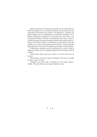 Ï 41 Ï
Hubo un momento de silencio tan grande que la ciudad pareció
haberse dormido. Ya no existían los bazares, las discusiones de los
mercaderes, los hombres que subían a los alminares y cantaban, las
bellas espadas con sus empuñaduras con piedras incrustadas. Ya se
habían terminado la esperanza y la aventura, los viejos reyes y las
Leyendas Personales, el tesoro y las Pirámides. Era como si todo el
mundo permaneciese inmóvil, porque el alma del muchacho estaba en
silencio. No había ni dolor, ni sufrimiento, ni decepción; sólo una
mirada vacía a través de la pequeña puerta del bar, y unas tremendas
ganas de morir, de que todo seacabase para siempre en aquel instante.
El Mercader, asustado, miró al muchacho. Era como si toda la
alegría que había visto en él aquella mañana hubiese desaparecido de
repente.
-Puedo darte dinero para que vuelvas a tu tierra, hijo mío -le
ofreció.
El muchacho continuó en silencio. Después se levantó, se arregló
la ropa y cogió el zurrón.
-Trabajaré con usted -dijo. Y después de otro largo silencio,
añadió-: Necesito dinero para comprar algunas ovejas.
 