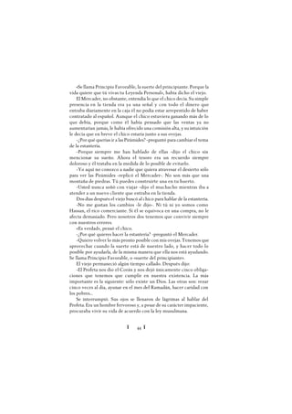 Ï 44 Ï
«Se llama Principio Favorable, la suerte del principiante. Porque la
vida quiere que tú vivas tu Leyenda Personal», había dicho el viejo.
El Mercader, no obstante, entendía lo que el chico decía. Su simple
presencia en la tienda era ya una señal y con todo el dinero que
entraba diariamente en la caja él no podía estar arrepentido de haber
contratado al español. Aunque el chico estuviera ganando más de lo
que debía, porque como él había pensado que las ventas ya no
aumentarían jamás, le había ofrecido una comisión alta, y su intuición
le decía que en breve el chico estaría junto a sus ovejas.
-¿Por qué querías ir a las Pirámides? -preguntó para cambiar el tema
de la estantería.
-Porque siempre me han hablado de ellas -dijo el chico sin
mencionar su sueño. Ahora el tesoro era un recuerdo siempre
doloroso y él trataba en la medida de lo posible de evitarlo.
-Yo aquí no conozco a nadie que quiera atravesar el desierto sólo
para ver las Pirámides -replicó el Mercader-. No son más que una
montaña de piedras. Tú puedes construirte una en tu huerto.
-Usted nunca soñó con viajar -dijo el muchacho mientras iba a
atender a un nuevo cliente que entraba en la tienda.
Dos días después el viejo buscó al chico para hablar de la estantería.
-No me gustan los cambios -le dijo-. Ni tú ni yo somos como
Hassan, el rico comerciante. Si él se equivoca en una compra, no le
afecta demasiado. Pero nosotros dos tenemos que convivir siempre
con nuestros errores.
«Es verdad», pensó el chico.
-¿Por qué quieres hacer la estantería? -preguntó el Mercader.
-Quiero volver lo más pronto posible con mis ovejas. Tenemos que
aprovechar cuando la suerte está de nuestro lado, y hacer todo lo
posible por ayudarla, de la misma manera que ella nos está ayudando.
Se llama Principio Favorable, o «suerte del principiante».
El viejo permaneció algún tiempo callado. Después dijo:
-El Profeta nos dio el Corán y nos dejó únicamente cinco obliga-
ciones que tenemos que cumplir en nuestra existencia. La más
importante es la siguiente: sólo existe un Dios. Las otras son: rezar
cinco veces al día, ayunar en el mes del Ramadán, hacer caridad con
los pobres...
Se interrumpió. Sus ojos se llenaron de lágrimas al hablar del
Profeta. Era un hombre fervoroso y, a pesar de su carácter impaciente,
procuraba vivir su vida de acuerdo con la ley musulmana.
 