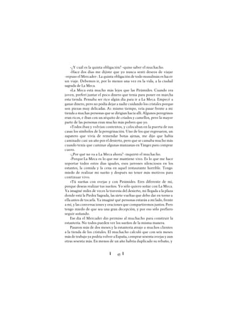 Ï 45 Ï
-¿Y cuál es la quinta obligación? -quiso saber el muchacho.
-Hace dos días me dijiste que yo nunca sentí deseos de viajar
-repuso el Mercader-. La quinta obligación de todo musulmán es hacer
un viaje. Debemos ir, por lo menos una vez en la vida, a la ciudad
sagrada de La Meca.
»La Meca está mucho más lejos que las Pirámides. Cuando era
joven, preferí juntar el poco dinero que tenía para poner en marcha
esta tienda. Pensaba ser rico algún día para ir a La Meca. Empecé a
ganar dinero, pero no podía dejar a nadie cuidando los cristales porque
son piezas muy delicadas. A1 mismo tiempo, veía pasar frente a mi
tienda a muchas personas que se dirigían hacia allí. Algunos peregrinos
eran ricos, e iban con un séquito de criados y camellos, pero la mayor
parte de las personas eran mucho más pobres que yo.
»Todos iban y volvían contentos, y colocaban en la puerta de sus
casas los símbolos de la peregrinación. Uno de los que regresaron, un
zapatero que vivía de remendar botas ajenas, me dijo que había
caminado casi un año por el desierto, pero que se cansaba mucho más
cuando tenía que caminar algunas manzanas en Tánger para comprar
cuero.
-¿Por qué no va a La Meca ahora? -inquirió el muchacho.
-Porque La Meca es lo que me mantiene vivo. Es lo que me hace
soportar todos estos días iguales, esos jarrones silenciosos en los
estantes, la comida y la cena en aquel restaurante horrible. Tengo
miedo de realizar mi sueño y después no tener más motivos para
continuar vivo.
»Tú sueñas con ovejas y con Pirámides. Eres diferente de mí,
porque deseas realizar tus sueños. Yo sólo quiero soñar con La Meca.
Ya imaginé miles de veces la travesía del desierto, mi llegada a la plaza
donde está la Piedra Sagrada, las siete vueltas que debo dar en torno a
ella antes de tocarla. Ya imaginé qué personas estarán a mi lado, frente
a mí, y las conversaciones y oraciones que compartiremos juntos. Pero
tengo miedo de que sea una gran decepción, y por eso sólo prefiero
seguir soñando.
Ese día el Mercader dio permiso al muchacho para construir la
estantería. No todos pueden ver los sueños de la misma manera.
Pasaron más de dos meses y la estantería atrajo a muchos clientes
a la tienda de los cristales. El muchacho calculó que con seis meses
más de trabajo ya podría volver a España, comprar sesenta ovejas y aun
otras sesenta más. En menos de un año habría duplicado su rebaño, y
 