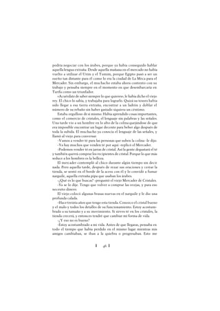 Ï 46 Ï
podría negociar con los árabes, porque ya había conseguido hablar
aquella lengua extraña. Desde aquella mañana en el mercado no había
vuelto a utilizar el Urim y el Tumim, porque Egipto pasó a ser un
sueño tan distante para él como lo era la ciudad de La Meca para el
Mercader. Sin embargo, el muchacho estaba ahora contento con su
trabajo y pensaba siempre en el momento en que desembarcaría en
Tarifa como un triunfador.
«Acuérdatede saber siempre lo que quieres», le había dicho el viejo
rey. El chico lo sabía, y trabajaba para lograrlo. Quizá su tesoro había
sido llegar a esa tierra extraña, encontrar a un ladrón y doblar el
número de su rebaño sin haber gastado siquiera un céntimo.
Estaba orgulloso desí mismo. Había aprendido cosas importantes,
como el comercio de cristales, el lenguaje sin palabras y las señales.
Una tarde vio a un hombre en lo alto de la colina quejándose de que
era imposible encontrar un lugar decente para beber algo después de
toda la subida. El muchacho ya conocía el lenguaje de las señales, y
llamó al viejo para conversar.
-Vamos a vender té para las personas que suben la colina -le dijo.
-Ya hay muchos que venden té por aquí -replicó el Mercader.
-Podemos vender té en jarras de cristal. Así la gente degustará el té
y también querrá comprar los recipientes de cristal. Porque lo que más
seduce a los hombres es la belleza.
El mercader contempló al chico durante algún tiempo sin decir
nada. Pero aquella tarde, después de rezar sus oraciones y cerrar la
tienda, se sentó en el borde de la acera con él y lo convidó a fumar
narguile, aquella extraña pipa que usaban los árabes.
-¿Qué es lo que buscas? -preguntó el viejo Mercader de Cristales.
-Ya se lo dije. Tengo que volver a comprar las ovejas, y para eso
necesito dinero.
El viejo colocó algunas brasas nuevas en el narguile y le dio una
profunda calada.
-Hacetreinta años que tengo esta tienda. Conozco el cristal bueno
y el malo y todos los detalles de su funcionamiento. Estoy acostum-
brado a su tamaño y a su movimiento. Si sirves té en los cristales, la
tienda crecerá, y entonces tendré que cambiar mi forma de vida.
-¿Y eso no es bueno?
-Estoy acostumbrado a mi vida. Antes de que llegaras, pensaba en
todo el tiempo que había perdido en el mismo lugar mientras mis
amigos cambiaban, se iban a la quiebra o progresaban. Esto me
 