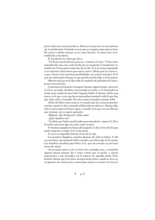 Ï 47 Ï
provocaba una inmensa tristeza. Ahora yo sé que no era exactamente
así: la tienda tiene el tamaño exacto que yo siempre quise que tuviera.
No quiero cambiar porque no sé cómo hacerlo. Ya estoy muy acos-
tumbrado a mí mismo.
El muchacho no sabía qué decir.
-Tú fuiste una bendición para mí -continuó el viejo-. Y hoy estoy
entendiendo una cosa: toda bendición no aceptada se transforma en
maldición.Yo no quiero nada más de la vida. Y tú me estás empujando
a ver riquezas y horizontes que nunca conocí. Ahora que los conozco,
y que conozco mis inmensas posibilidades, me sentiré aún peor de lo
queme sentía antes. Porque sé que puedo tenerlo todo, y no lo quiero.
«Menos mal que no le dije nada al vendedor de palomitas de maíz»,
pensó el muchacho.
Continuaron fumando el narguile durante algún tiempo, mientras
el sol se escondía. Estaban conversando en árabe, y el muchacho se
sentía muy satisfecho por haber logrado hablar el idioma. Hubo una
época en la que creyó quelas ovejas podían enseñarle todo lo que hay
que saber sobre el mundo. Pero las ovejas no podían enseñar árabe.
«Debe de haber otras cosas en el mundo que las ovejas no pueden
enseñar -pensó el chico mirando al Mercader en silencio-. Porque ellas
sólo se preocupan de buscar agua y comida. Creo que no son ellas las
que enseñan: soy yo quien aprendo.»
-Maktub -dijo finalmente el Mercader.
-¿Qué significa eso?
-Tendrías que haber nacido árabe para entenderlo -repuso él-. Pero
la traducción sería algo así como «está escrito».
Ymientras apagaba las brasas del narguile, le dijo al muchacho que
podía empezar a vender el té en las jarras.
A veces es imposible detener el río de la vida.
Los hombres llegaban cansados después de subir la ladera. Y allí
encontraban una tienda de bellos cristales con refrescante té de menta.
Los hombres entraban para beber el té, que era servido en preciosas
jarras de cristal.
«A mi mujer nunca se le ocurrió esto», pensaba uno, y compraba
algunas piezas porque iba a tener visitas por la noche, y quería
impresionar a sus invitados con la riqueza de aquellas jarras. Otro
hombre afirmó que el té tiene siempremejor sabor cuando se sirve en
recipientes de cristal, pues conservaban mejor su aroma. Un tercero
 
