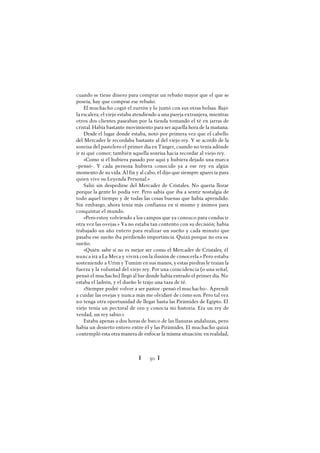 Ï 50 Ï
cuando se tiene dinero para comprar un rebaño mayor que el que se
poseía, hay que comprar ese rebaño.
El muchacho cogió el zurrón y lo juntó con sus otras bolsas. Bajó
la escalera; el viejo estaba atendiendo a una pareja extranjera, mientras
otros dos clientes paseaban por la tienda tomando el té en jarras de
cristal. Había bastante movimiento para ser aquella hora de la mañana.
Desde el lugar donde estaba, notó por primera vez que el cabello
del Mercader le recordaba bastante al del viejo rey. Y se acordó de la
sonrisa del pastelero el primer día en Tánger, cuando no tenía adónde
ir ni qué comer; también aquella sonrisa hacía recordar al viejo rey.
«Como si él hubiera pasado por aquí y hubiera dejado una marca
-pensó-. Y cada persona hubiera conocido ya a ese rey en algún
momento de su vida. Al fin y al cabo, él dijo que siempre aparecía para
quien vive su Leyenda Personal.»
Salió sin despedirse del Mercader de Cristales. No quería llorar
porque la gente lo podía ver. Pero sabía que iba a sentir nostalgia de
todo aquel tiempo y de todas las cosas buenas que había aprendido.
Sin embargo, ahora tenía más confianza en sí mismo y ánimos para
conquistar el mundo.
«Pero estoy volviendo a los campos que ya conozco para conducir
otra vez las ovejas.» Ya no estaba tan contento con su decisión; había
trabajado un año entero para realizar un sueño y cada minuto que
pasaba ese sueño iba perdiendo importancia. Quizá porque no era su
sueño.
«Quién sabe si no es mejor ser como el Mercader de Cristales; él
nunca irá a La Meca y vivirá con la ilusión de conocerla.» Pero estaba
sosteniendo a Urimy Tumim en sus manos, y estas piedras le traían la
fuerza y la voluntad del viejo rey. Por una coincidencia (o una señal,
pensó el muchacho) llegó al bar donde había entrado el primer día. No
estaba el ladrón, y el dueño le trajo una taza de té.
«Siempre podré volver a ser pastor -pensó el muchacho-. Aprendí
a cuidar las ovejas y nunca más me olvidaré de cómo son. Pero tal vez
no tenga otra oportunidad de llegar hasta las Pirámides de Egipto. El
viejo tenía un pectoral de oro y conocía mi historia. Era un rey de
verdad, un rey sabio.»
Estaba apenas a dos horas de barco de las llanuras andaluzas, pero
había un desierto entero entre él y las Pirámides. El muchacho quizá
contempló esta otra manera de enfocar la misma situación: en realidad,
 