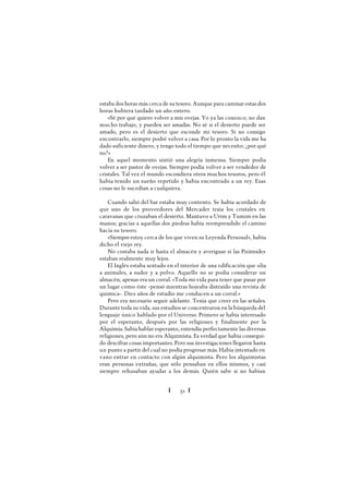 Ï 51 Ï
estaba dos horas más cerca de su tesoro. Aunque para caminar estas dos
horas hubiera tardado un año entero.
«Sé por qué quiero volver a mis ovejas. Yo ya las conozco; no dan
mucho trabajo, y pueden ser amadas. No sé si el desierto puede ser
amado, pero es el desierto que esconde mi tesoro. Si no consigo
encontrarlo, siempre podré volver a casa. Por lo pronto la vida me ha
dado suficiente dinero, y tengo todo el tiempo que necesito; ¿por qué
no?»
En aquel momento sintió una alegría inmensa. Siempre podía
volver a ser pastor de ovejas. Siempre podía volver a ser vendedor de
cristales. Tal vez el mundo escondiera otros muchos tesoros, pero él
había tenido un sueño repetido y había encontrado a un rey. Esas
cosas no le sucedían a cualquiera.
Cuando salió del bar estaba muy contento. Se había acordado de
que uno de los proveedores del Mercader traía los cristales en
caravanas que cruzaban el desierto. Mantuvo a Urim y Tumim en las
manos; gracias a aquellas dos piedras había reemprendido el camino
hacia su tesoro.
«Siempreestoy cerca de los que viven su Leyenda Personal», había
dicho el viejo rey.
No costaba nada ir hasta el almacén y averiguar si las Pirámides
estaban realmente muy lejos.
El Inglés estaba sentado en el interior de una edificación que olía
a animales, a sudor y a polvo. Aquello no se podía considerar un
almacén; apenas era un corral. «Toda mi vida para tener que pasar por
un lugar como éste -pensó mientras hojeaba distraído una revista de
química-. Diez años de estudio me conducen a un corral.»
Pero era necesario seguir adelante. Tenía que creer en las señales.
Durantetoda su vida, sus estudios se concentraron en la búsqueda del
lenguaje único hablado por el Universo. Primero se había interesado
por el esperanto, después por las religiones y finalmente por la
Alquimia. Sabía hablar esperanto, entendía perfectamente las diversas
religiones, pero aún no era Alquimista. Es verdad que había consegui-
do descifrar cosas importantes. Pero sus investigaciones llegaron hasta
un punto a partir del cual no podía progresar más. Había intentado en
vano entrar en contacto con algún alquimista. Pero los alquimistas
eran personas extrañas, que sólo pensaban en ellos mismos, y casi
siempre rehusaban ayudar a los demás. Quién sabe si no habían
 