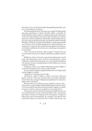 Ï 52 Ï
descubierto el secreto de la Gran Obra -llamada Piedra Filosofal- y por
eso se encerraban en su silencio.
Ya había gastado parte de la fortuna que su padre le había dejado
buscando inútilmente la Piedra Filosofal. Había consultado las
mejores bibliotecas del mundo y comprado los libros más importantes
y más raros sobre Alquimia. En uno de ellos descubrió que, muchos
años atrás, un famoso alquimista árabe había visitado Europa. Decían
deél que tenía más de doscientos años, que había descubierto la Piedra
Filosofal y el Elixir de la Larga Vida. El Inglés se quedó impresionado
con la historia. Pero no habría pasado de ser una leyenda más si un
amigo suyo, al volver de una expedición arqueológica en el desierto,
no le hubiese hablado de la existencia de un árabe que tenía poderes
excepcionales.
-Vive en el oasis de al-Fayum -dijo su amigo-. Y la gente dice que
tienedoscientos años y que es capaz de transformar cualquier metal en
oro.
El Inglés no cabía en sí de tanta emoción. Inmediatamente canceló
todos sus compromisos, juntó sus libros más importantes y ahora
estaba allí, en aquel almacén parecido a un corral, mientras allá afuera
una inmensa caravana se preparaba para cruzar el Sahara. La caravana
pasaba por al-Fayum.
«Tengo que conocer a ese maldito Alquimista», pensó el Inglés. Y
el olor de los animales se hizo un poco más tolerable.
Un joven árabe, también cargado de bolsas, entró en el lugar donde
estaba el Inglés y lo saludó.
-¿Adónde va? -preguntó el joven árabe.
-Al desierto- repuso el Inglés, y volvió a su lectura. Ahora no
quería conversar. Tenía que recordar todo lo que había aprendido
durante diez años, porque el Alquimista seguramente lo sometería a
alguna especie de prueba.
El joven árabe sacó un libro escrito en español y empezó a leer. «
¡Quésuerte! », pensó el Inglés. Él sabía hablar español mejor que árabe,
y si este muchacho fuese hasta al-Fayum tendría a alguien con quien
conversar cuando no estuviese ocupado en cosas importantes.
«Tiene gracia -pensó el muchacho mientras intentaba leer otra vez
la escena del entierro con que comenzaba el libro-. Hace casi dos años
que empecé a leerlo y no consigo pasar de estas páginas.» Aunque no
había un rey que lo interrumpiera, no conseguía concentrarse. Aún
tenía dudas respecto a su decisión. Pero se daba cuenta de una cosa
 