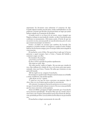 Ï 53 Ï
importante: las decisiones eran solamente el comienzo de algo.
Cuando alguien tomaba una decisión, estaba zambulléndose en una
poderosa corriente que llevaba a la persona hasta un lugar que jamás
hubiera soñado en el momento de decidirse.
«Cuando resolví ir en busca de mi tesoro, nunca imaginé que
llegaría a trabajar en una tienda de cristales -se dijo el muchacho para
confirmar su razonamiento-. Del mismo modo, el hecho de que me
encuentre en esta caravana puede ser una decisión mía, pero el curso
que tomará será siempre un misterio.»
Frente a él había un europeo que también iba leyendo. Era
antipático y le había mirado con desprecio cuando él entró. Podían
haberse hecho buenos amigos, pero el europeo había interrumpido la
conversación.
El muchacho cerró el libro. No quería hacer nada que le hiciese
parecerse a aquel europeo. Sacó a Urim y Tumim del bolsillo y
comenzó a jugar con ellos.
El extranjero dio un grito:
-¡Un Urim y un Tumim!
El chico volvió a guardar las piedras rápidamente.
-No están en venta -dijo.
-No valen mucho -replicó el Inglés-. No son más que cristales de
roca. Hay millones de cristales de roca en la tierra, pero para quien
entiende, éstos son Urim y Tumim. No sabía que existiesen en esta
parte del mundo.
-Me las regaló un rey -aseguró el muchacho.
El extranjero se quedó mudo. Después metió la mano en su bolsillo
y retiró, tembloroso, dos piedras iguales.
-¿Has dicho un rey? -repitió.
-Y usted no cree que los reyes conversen con pastores -dijo el
chico. Esta vez era él quien quería acabar la conversación.
-Al contrario. Los pastores fueron los primeros en reconocer a un
rey que el resto del mundo rehusó reconocer. Por eso es muy probable
que los reyes conversen con los pastores.
»Está en la Biblia -prosiguió el Inglés temiendo que el muchacho
no lo estuviera entendiendo-. El mismo libro que me enseñó a hacer
este Urim y este Tumim. Estas piedras eran la única forma de adivina-
ción permitida por Dios. Los sacerdotes las llevaban en un pectoral de
oro.
El muchacho se alegró enormemente de estar allí.
 