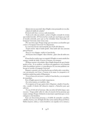 Ï 54 Ï
-Quizá esto sea una señal -dijo el Inglés como pensando en voz alta.
-¿Quién le habló de señales?
El interés del chico crecía a cada momento.
-Todo en la vida son señales -aclaró el Inglés cerrando la revista
queestaba leyendo-. El Universo fue creado por una lengua que todo
el mundo entiende, pero que ya fue olvidada. Estoy buscando ese
Lenguaje Universal, entre otras cosas.
»Por eso estoy aquí. Porque tengo que encontrar a un hombre que
conóce el Lenguaje Universal. Un Alquimista.
La conversación fue interrumpida por el jefe del almacén.
-Tenéis suerte -dijo el árabe gordo-. Esta tarde sale una caravana
para al-Fayum.
-Pero yo voy a Egipto -replicó el muchacho.
-Al-Fayum está en Egipto -dijo el dueño-. ¿Qué clase de árabe eres
tú?
El muchacho explicó que era español. El Inglés se sintió satisfecho:
aunque vestido de árabe, el joven, al menos, era europeo.
-Él llama «suerte» a las señales -dijo el Inglés después de que el árabe
gordo se fue-. Si yo pudiese, escribiría una gigantesca enciclopedia
sobre las palabras «suerte» y «coincidencia». Es con estas palabras con
las que se escribe el Lenguaje Universal.
Después comentó con el muchacho que no había sido «coinciden-
cia» encontrarlo con Urim y Tumim en la mano. Le preguntó si él
también estaba buscando al Alquimista.
-Voy en busca de un tesoro -confesó el muchacho, y se arrepintió
de inmediato.
Pero el Inglés pareció no darle importancia.
-En cierta manera, yo también -dijo.
-Y ni siquiera sé lo que quiere decir Alquimia -añadió el mucha-
cho, cuando el dueño del almacén empezó a llamarlos para que
salieran.
-Yo soy el Jefe de la Caravana -dijo un señor de barba larga y ojos
oscuros-. Tengo poder sobre la vida y la muerte de las personas que
viajan conmigo. Porque el desierto es una mujer caprichosa que a veces
enloquece a los hombres.
Eran casi doscientas personas, y el doble de animales: camellos,
caballos, burros, aves. El Inglés llevaba varias maletas llenas de libros.
Había mujeres, niños, y varios hombres con espadas en la cintura y
 