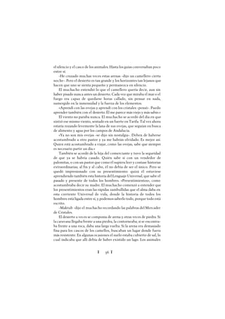 Ï 56 Ï
el silencio y el casco de los animales. Hasta los guías conversaban poco
entre sí.
-He cruzado muchas veces estas arenas -dijo un camellero cierta
noche-. Pero el desierto es tan grande y los horizontes tan lejanos que
hacen que uno se sienta pequeño y permanezca en silencio.
El muchacho entendió lo que el camellero quería decir, aun sin
haber pisado nunca antes un desierto. Cada vez que miraba el mar o el
fuego era capaz de quedarse horas callado, sin pensar en nada,
sumergido en la inmensidad y la fuerza de los elementos.
«Aprendí con las ovejas y aprendí con los cristales -pensó-. Puedo
aprender también con el desierto. Él me parece más viejo y más sabio.»
El viento no paraba nunca. El muchacho se acordó del día en que
sintió ese mismo viento, sentado en un fuerte en Tarifa. Tal vez ahora
estaría rozando levemente la lana de sus ovejas, que seguían en busca
de alimento y agua por los campos de Andalucía.
«Ya no son mis ovejas -se dijo sin nostalgia-. Deben de haberse
acostumbrado a otro pastor y ya me habrán olvidado. Es mejor así.
Quien está acostumbrado a viajar, como las ovejas, sabe que siempre
es necesario partir un día.»
También se acordó de la hija del comerciante y tuvo la seguridad
de que ya se habría casado. Quién sabe si con un vendedor de
palomitas, o con un pastor que como él supiera leer y contase historias
extraordinarias; al fin y al cabo, él no debía de ser el único. Pero se
quedó impresionado con su presentimiento: quizá él estuviese
aprendiendo también esta historia del Lenguaje Universal, que sabe el
pasado y presente de todos los hombres. «Presentimientos», como
acostumbraba decir su madre. El muchacho comenzó a entender que
los presentimientos eran las rápidas zambullidas que el alma daba en
esta corriente Universal de vida, donde la historia de todos los
hombres está ligada entre sí, y podemos saberlo todo, porque todo está
escrito.
-Maktub -dijo el muchacho recordando las palabras del Mercader
de Cristales.
El desierto a veces se componía de arena y otras veces de piedra. Si
la caravana llegaba frente a una piedra, la contorneaba; si se encontra-
ba frente a una roca, daba una larga vuelta. Si la arena era demasiado
fina para los cascos de los camellos, buscaban un lugar donde fuera
más resistente. En algunas ocasiones el suelo estaba cubierto de sal, lo
cual indicaba que allí debía de haber existido un lago. Los animales
 