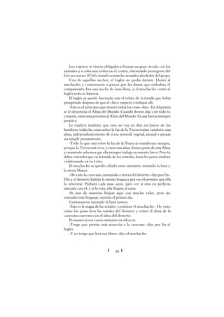 Ï 59 Ï
Los viajeros se vieron obligados a formar un gran círculo con los
animales y a colocarse todos en el centro, intentando protegerse del
frío nocturno. El Jefe instaló centinelas armados alrededor del grupo.
Una de aquellas noches, el Inglés no podía dormir. Llamó al
muchacho y comenzaron a pasear por las dunas que rodeaban el
campamento. Era una noche de luna llena, y el muchacho contó al
Inglés toda su historia.
El Inglés se quedó fascinado con el relato de la tienda que había
prosperado después de que el chico empezó a trabajar allí.
-Éstees el principio que mueve todas las cosas -dijo-. En Alquimia
se le denomina el Alma del Mundo. Cuando deseas algo con todo tu
corazón, estás más próximo al Alma del Mundo. Es una fuerza siempre
positiva.
Le explicó también que esto no era un don exclusivo de los
hombres; todas las cosas sobre la faz de la Tierra tenían también una
alma, independientemente de si era mineral, vegetal, animal o apenas
un simple pensamiento.
-Todo lo que está sobre la faz de la Tierra se transforma siempre,
porque la Tierra está viva, y tieneuna alma. Somos parte de esta Alma
y raramente sabemos que ella siempre trabaja en nuestro favor. Pero tú
debes entender que en la tienda de los cristales, hasta los jarros estaban
colaborando en tu éxito.
El muchacho se quedó callado unos instantes, mirando la luna y
la arena blanca.
-He visto la caravana caminando a través del desierto -dijo por fin-.
Ella y el desierto hablan la misma lengua y por eso él permite que ella
lo atraviese. Probará cada paso suyo, para ver si está en perfecta
sintonía con él; y si lo está, ella llegará al oasis.
»Si uno de nosotros llegase aquí con mucho valor, pero sin
entender este lenguaje, moriría el primer día.
Continuaron mirando la luna juntos.
-Ésta es la magia de las señales -continuó el muchacho-. He visto
cómo los guías leen las señales del desierto y cómo el alma de la
caravana conversa con el alma del desierto.
Permanecieron varios minutos en silencio.
-Tengo que prestar más atención a la caravana -dijo por fin el
Inglés.
-Y yo tengo que leer sus libros -dijo el muchacho.
 