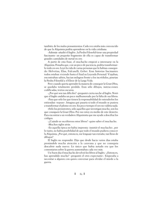 Ï 61 Ï
también de los malos pensamientos. Cada vez estaba más convencido
de que la Alquimia podría aprenderse en la vida cotidiana.
-Además -añadió el Inglés-, la Piedra Filosofal tiene una propiedad
fascinante: un pequeño fragmento de ella es capaz de transformar
grandes cantidades de metal en oro.
A partir de esta frase, el muchacho empezó a interesarse en la
Alquimia. Pensaba que, con un poco de paciencia, podría transformar-
lo todo en oro. Leyó la vida de varias personas que lo habían consegui-
do: Helvetius, Elías, Fulcanelli, Geber. Eran historias fascinantes:
todos estaban viviendo hasta el final su Leyenda Personal. Viajaban,
encontraban sabios, hacían milagros frente a los incrédulos, poseían
la Piedra Filosofal y el Elixir de la Larga Vida.
Pero cuando quería aprender la manera de conseguir la Gran Obra,
se quedaba totalmente perdido. Eran sólo dibujos, instrucciones
codificadas, textos oscuros.
-¿Por qué son tan difíciles? -preguntó cierta noche al Inglés. Notó
que el Inglés andaba un poco malhumorado por la falta de sus libros.
-Para que sólo los que tienen la responsabilidad de entenderlos los
entiendan -repuso-. Imagina qué pasaría si todo el mundo se pusiera
a transformar el plomo en oro. En poco tiempo el oro no valdría nada.
»Sólo los persistentes, sólo aquellos que investigan mucho, son los
que consiguen la Gran Obra. Por eso estoy en medio de este desierto.
Para encontrar a un verdadero Alquimista que me ayude a descifrar los
códigos.
-¿Cuándo se escribieron estos libros? -quiso saber el muchacho.
-Muchos siglos atrás.
-En aquella época no había imprenta -insistió el muchacho-, por
lo tanto, no había posibilidad de que todo el mundo pudiera conocer
la Alquimia. ¿Por qué, entonces, ese lenguaje tan extraño, tan lleno de
dibujos?
El Inglés no respondió. Dijo que desde hacía varios días estaba
prestándole mucha atención a la caravana y que no conseguía
descubrir nada nuevo. Lo único que había notado era que los
comentarios sobre la guerra aumentaban cada vez más.
Un buen día el muchacho devolvió los libros al Inglés. -¿Entonces,
has aprendido mucho? -preguntó el otro expectante-. Empezaba a
necesitar a alguien con quien conversar para olvidar el miedo a la
guerra.
 