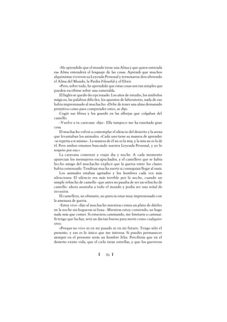 Ï 62 Ï
-He aprendido que el mundo tiene una Alma y que quien entienda
esa Alma entenderá el lenguaje de las cosas. Aprendí que muchos
alquimistas vivieron su Leyenda Personal y terminaron descubriendo
el Alma del Mundo, la Piedra Filosofal y el Elixir.
»Pero, sobre todo, he aprendido que estas cosas son tan simples que
pueden escribirse sobre una esmeralda.
El Inglés se quedó decepcionado. Los años de estudio, los símbolos
mágicos, las palabras difíciles, los aparatos de laboratorio, nada de eso
había impresionado al muchacho. «Debe de tener una alma demasiado
primitiva como para comprender esto», se dijo.
Cogió sus libros y los guardó en las alforjas que colgaban del
camello.
-Vuelve a tu caravana -dijo-. Ella tampoco me ha enseñado gran
cosa.
El muchacho volvió a contemplar el silencio del desierto y la arena
que levantaban los animales. «Cada uno tiene su manera de aprender
-serepetía a sí mismo-. La manera de él no es la mía, y la mía no es la de
él. Pero ambos estamos buscando nuestra Leyenda Personal, y yo lo
respeto por eso.»
La caravana comenzó a viajar día y noche. A cada momento
aparecían los mensajeros encapuchados, y el camellero que se había
hecho amigo del muchacho explicó que la guerra entre los clanes
había comenzado. Tendrían mucha suerte si conseguían llegar al oasis.
Los animales estaban agotados y los hombres cada vez más
silenciosos. El silencio era más terrible por la noche, cuando un
simple relincho de camello -que antes no pasaba de ser un relincho de
camello- ahora asustaba a todo el mundo y podía ser una señal de
invasión.
El camellero, no obstante, no parecía estar muy impresionado con
la amenaza de guerra.
-Estoy vivo -dijo al muchacho mientras comía un plato de dátiles
en la noche sin hogueras ni luna-. Mientras estoy comiendo, no hago
nada más que comer. Si estuviera caminando, me limitaría a caminar.
Si tengo que luchar, será un día tan bueno para morir como cualquier
otro.
»Porque no vivo ni en mi pasado ni en mi futuro. Tengo sólo el
presente, y eso es lo único que me interesa. Si puedes permanecer
siempre en el presente serás un hombre feliz. Percibirás que en el
desierto existe vida, que el cielo tiene estrellas, y que los guerreros
 