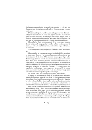 Ï 63 Ï
luchan porque esto forma parte de la raza humana. La vida será una
fiesta, un gran festival, porque ella sólo es el momento que estamos
viviendo.
Dos noches después, cuando se preparaba para dormir, el mucha-
cho miró en dirección al astro que seguían durante la noche. Le
pareció que el horizonte estaba un poco más bajo, porque sobre el
desierto había centenares de estrellas. -Es el oasis -dijo el camellero. -¿Y
por qué no vamos inmediatamente? -Porque necesitamos dormir.
El muchacho abrió los ojos cuando el sol comenzaba a nacer.
Frente a él, donde las pequeñas estrellas habían estado durante la
noche, se extendíauna fila interminable de palmeras que cubría todo
el horizonte.
-¡Lo conseguimos! -dijo el Inglés, que también acababa de levantar-
se.
El muchacho, sin embargo, permaneció callado. Había aprendido
el silencio del desierto y se contentaba con mirar las palmeras que
tenía delante de él. Aún debía caminar mucho para llegar a las
Pirámides, y algún día aquella mañana no sería más que un recuerdo.
Pero ahora era el momento presente, la fiesta que había descrito el
camellero, y él estaba procurando vivirlo con las lecciones de su
pasado y los sueños de su futuro. Un día, aquella visión de millares de
palmeras sería sólo un recuerdo. Pero para él, en este momento,
significaba sombra, agua y un refugio para la guerra. De la misma
manera que un relincho de camello podía transformarse en peligro,
una hilera de palmeras podía significar un milagro.
«El mundo habla muchos lenguajes», pensó el muchacho.
«Cuando los tiempos van de prisa, las caravanas corren también»,
pensó el Alquimista mientras veía llegar a centenares de personas y
animales al Oasis. Los habitantes gritaban detrás de los recién llegados,
el polvo cubría el sol del desierto y los niños saltaban de excitación
al ver a los extraños. El Alquimista vio cómo los jefes tribales se
aproximaban al Jefe de la Caravana y conversaban largamente entre sí.
Pero nada de todo aquello interesaba al Alquimista. Ya había visto
a mucha gente llegar y partir, mientras el Oasis y el desierto permane-
cían invariables. Había visto a reyes y mendigos pisando aquellas
arenas que siempre cambiaban de forma a causa del viento, pero que
eran las mismas que él había conocido de niño. Aun así, no conseguía
contener en el fondo de su corazón un poco de la alegría de vida que
todo viajero experimentaba cuando, después de tierra amarilla y cielo
 
