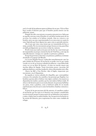 Ï 64 Ï
azul, el verde de las palmeras aparecía delante de sus ojos. «Tal vez Dios
haya creado el desierto para que el hombre pueda sonreír con las
palmeras», pensó.
Después decidió concentrarse en asuntos más prácticos. Sabía que
en aquella caravana venía el hombre al cual debía enseñar parte de sus
secretos. Las señales se lo habían contado. Aún no conocía a ese
hombre, pero sus ojos experimentados lo reconocerían en cuanto lo
viese. Esperaba que fuese alguien tan capaz como su aprendiz anterior.
«No sé por qué estas cosas tienen que ser transmitidas de boca a
oreja», pensaba. No era exactamente porque fueran secretas, pues Dios
revelaba pródigamente sus secretos a todas las criaturas.
Él sólo tenía una explicación para este hecho: las cosas tenían que
ser transmitidas así porque estarían hechas de Vida Pura, y este tipo de
vida difícilmente consigue ser captado en pinturas o palabras.
Porquelas personas se fascinan con pinturas y palabras y terminan
olvidando el Lenguaje del Mundo.
Los recién llegados fueron conducidos inmediatamente ante los
jefes tribales de al-Fayum. El muchacho no podía creer lo que estaba
viendo: en vez de ser un pozo rodeado de palmeras -como había leído
cierta vez en un libro de historia-, el oasis era mucho mayor que
muchas aldeas de España. Tenía trescientos pozos, cincuenta mil
palmeras datileras y muchas tiendas de colores diseminadas entre ellas.
-Parece las Mil y Una Noches -dijó el Inglés, impaciente por
encontrarse con el Alquimista.
En seguida se vieron rodeados de chiquillos, que contemplaban
curiosos a los animales, los camellos y las personas que llegaban. Los
hombres querían saber si habían visto algún combate y las mujeres se
disputaban los tejidos y piedras que los mercaderes habían traído. El
silencio del desierto parecía un sueño distante; las personas hablaban
sin parar, reían y gritaban, como si hubiesen salido de un mundo
espiritual para estar de nuevo entre los hombres. Estaban contentos y
felices.
A pesar de las precauciones del día anterior, el camellero explicó
al muchacho que los oasis en el desierto eran siempre considerados
terreno neutral, porque la mayor parte de sus habitantes eran mujeres
y niños, y había oasis en ambos bandos. Así, los guerreros lucharían en
las arenas del desierto, pero respetarían los oasis como ciudades de
refugio.
 