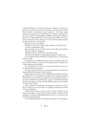Ï 68 Ï
medio del desierto o en medio de una gran ciudad. Y cuando estas
personas se cruzan y sus ojos se encuentran, todo el pasado y todo el
futuro pierde su importancia por completo, y sólo existe aquel
momento y aquella certeza increíble de que todas las cosas bajo el sol
fueron escritas por la misma Mano. La Mano que despierta el Amor, y
que hizo un alma gemela para cada persona que trabaja, descansa y
busca tesoros bajo el sol. Porque sin esto no habría ningún sentido
para los sueños de la raza humana.
Maktub, pensó el muchacho.
El Inglés se levantó de donde estaba sentado y sacudió al chico.
-¡Vamos, pregúntaselo a ella!
Él se aproximó a la joven. Ella volvió a sonreír. Él sonrió también.
-¿Cómo te llamas? -preguntó.
-Me llamo Fátima -dijo la joven mirando al suelo.
-En la tierra de donde yo vengo algunas mujeres se llaman así.
-Es el nombre de la hija del Profeta -explicó Fátima-. Los guerreros
lo llevaron allí.
La delicada moza hablaba de los guerreros con orgullo. Como a su
lado el Inglés insistía, el muchacho le preguntó por el hombre que
curaba todas las enfermedades.
-Es un hombre que conoce los secretos del mundo. Conversa con
los djins del desierto -dijo ella.
Los djins eran los demonios. La moza señaló hacia el sur, hacia el
lugar donde habitaba aquel extraño hombre.
Después llenó su cántaro y se fue. El Inglés se fue también, en busca
del Alquimista. Y el muchacho se quedó mucho tiempo sentado al
lado del pozo, entendiendo que algún día el Levante había dejado en
su rostro el perfume de aquella mujer, y que ya la amaba incluso antes
desaber que existía, y que su amor por ella haría que encontrase todos
los tesoros del mundo.
Al día siguiente el muchacho volvió al pozo a esperar a la moza.
Para su sorpresa, se encontró allí con el Inglés, mirando por primera
vez hacia el desierto.
-Esperé toda la tarde y toda la noche -le dijo-. Él llegó con las
primeras estrellas. Le conté lo que estaba buscando. Entonces él me
preguntó si ya había transformado plomo en oro, y yo le dije que eso
era lo que quería aprender.
»Yme mandó intentarlo. Todo lo que me dijo fue: «Ve e inténtalo.»
 