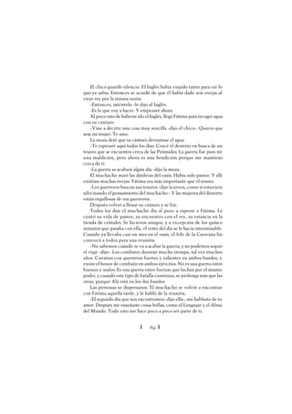 Ï 69 Ï
El chico guardó silencio. El Inglés había viajado tanto para oír lo
que ya sabía. Entonces se acordó de que él había dado seis ovejas al
viejo rey por la misma razón.
-Entonces, inténtelo -le dijo al Inglés.
-Es lo que voy a hacer. Y empezaré ahora.
Al poco rato de haberse ido el Inglés, llegó Fátima para recoger agua
con su cántaro.
-Vine a decirte una cosa muy sencilla -dijo el chico-. Quiero que
seas mi mujer. Te amo.
La moza dejó que su cántaro derramase el agua.
-Te esperaré aquí todos los días. Crucé el desierto en busca de un
tesoro que se encuentra cerca de las Pirámides. La guerra fue para mí
una maldición, pero ahora es una bendición porque me mantiene
cerca de ti.
-La guerra se acabará algún día -dijo la moza.
El muchacho miró las datileras del oasis. Había sido pastor. Y allí
existían muchas ovejas. Fátima era más importante que el tesoro.
-Los guerreros buscan sus tesoros -dijo la joven, como si estuviera
adivinando el pensamiento del muchacho-. Y las mujeres del desierto
están orgullosas de sus guerreros.
Después volvió a llenar su cántaro y se fue.
Todos los días el muchacho iba al pozo a esperar a Fátima. Le
contó su vida de pastor, su encuentro con el rey, su estancia en la
tienda de cristales. Se hicieron amigos, y a excepción de los quince
minutos que pasaba con ella, el resto del día se le hacía interminable.
Cuando ya llevaba casi un mes en el oasis, el Jefe de la Caravana los
convocó a todos para una reunión.
-No sabemos cuándo se va a acabar la guerra, y no podemos seguir
el viaje -dijo-. Los combates durarán mucho tiempo, tal vez muchos
años. Cuentan con guerreros fuertes y valientes en ambos bandos, y
existeel honor de combatir en ambos ejércitos. No es una guerra entre
buenos y malos. Es una guerra entre fuerzas que luchan por el mismo
poder, y cuando este tipo de batalla comienza, se prolonga más que las
otras, porque Alá está en los dos bandos.
Las personas se dispersaron. El muchacho se volvió a encontrar
con Fátima aquella tarde, y le habló de la reunión.
-El segundo día que nos encontramos -dijo ella-, me hablaste de tu
amor. Después me enseñaste cosas bellas, como el Lenguaje y el Alma
del Mundo. Todo esto me hace poco a poco ser parte de ti.
 