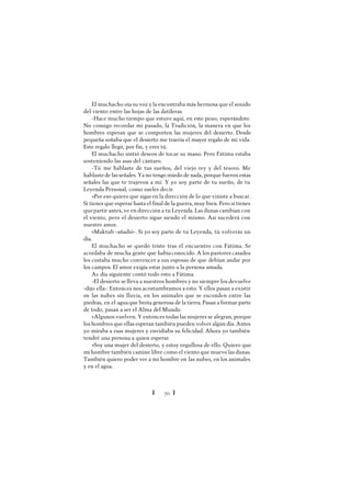 Ï 70 Ï
El muchacho oía su voz y la encontraba más hermosa que el sonido
del viento entre las hojas de las datileras.
-Hace mucho tiempo que estuve aquí, en este pozo, esperándote.
No consigo recordar mi pasado, la Tradición, la manera en que los
hombres esperan que se comporten las mujeres del desierto. Desde
pequeña soñaba que el desierto me traería el mayor regalo de mi vida.
Este regalo llegó, por fin, y eres tú.
El muchacho sintió deseos de tocar su mano. Pero Fátima estaba
sosteniendo las asas del cántaro.
-Tú me hablaste de tus sueños, del viejo rey y del tesoro. Me
hablastede las señales. Ya no tengo miedo de nada, porque fueron estas
señales las que te trajeron a mí. Y yo soy parte de tu sueño, de tu
Leyenda Personal, como sueles decir.
»Por eso quiero que sigas en la dirección de lo que viniste a buscar.
Si tienes que esperar hasta el final de la guerra, muy bien. Pero si tienes
quepartir antes, ve en dirección a tu Leyenda. Las dunas cambian con
el viento, pero el desierto sigue siendo el mismo. Así sucederá con
nuestro amor.
»Maktub -añadió-. Si yo soy parte de tu Leyenda, tú volverás un
día.
El muchacho se quedó triste tras el encuentro con Fátima. Se
acordaba de mucha gente que habíaconocido. A los pastores casados
les costaba mucho convencer a sus esposas de que debían andar por
los campos. El amor exigía estar junto a la persona amada.
A1 día siguiente contó todo esto a Fátima.
-El desierto se lleva a nuestros hombres y no siempre los devuelve
-dijo ella-. Entonces nos acostumbramos a esto. Y ellos pasan a existir
en las nubes sin lluvia, en los animales que se esconden entre las
piedras, en el aguaque brota generosa de la tierra. Pasan a formar parte
de todo, pasan a ser el Alma del Mundo.
»Algunos vuelven. Y entonces todas las mujeres se alegran, porque
los hombres que ellas esperan también pueden volver algún día. Antes
yo miraba a esas mujeres y envidiaba su felicidad. Ahora yo también
tendré una persona a quien esperar.
»Soy una mujer del desierto, y estoy orgullosa de ello. Quiero que
mi hombre también camine libre como el viento que mueve las dunas.
También quiero poder ver a mi hombre en las nubes, en los animales
y en el agua.
 