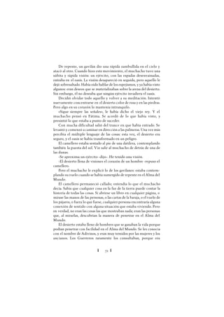 Ï 72 Ï
De repente, un gavilán dio una rápida zambullida en el cielo y
atacó al otro. Cuando hizo este movimiento, el muchacho tuvo una
súbita y rápida visión: un ejército, con las espadas desenvainadas,
entraba en el oasis. La visión desapareció en seguida, pero aquello le
dejó sobresaltado. Había oído hablar de los espejismos, y ya había visto
algunos: eran deseos que se materializaban sobre la arena del desierto.
Sin embargo, él no deseaba que ningún ejército invadiera el oasis.
Decidió olvidar todo aquello y volver a su meditación. Intentó
nuevamente concentrarse en el desierto color de rosa y en las piedras.
Pero algo en su corazón lo mantenía intranquilo.
«Sigue siempre las señales», le había dicho el viejo rey. Y el
muchacho pensó en Fátima. Se acordó de lo que había visto, y
presintió lo que estaba a punto de suceder.
Con mucha dificultad salió del trance en que había entrado. Se
levantó y comenzó a caminar en dirección a las palmeras. Una vez más
percibía el múltiple lenguaje de las cosas: esta vez, el desierto era
seguro, y el oasis se había transformado en un peligro.
El camellero estaba sentado al pie de una datilera, contemplando
también la puesta del sol. Vio salir al muchacho de detrás de una de
las dunas.
-Se aproxima un ejército -dijo-. He tenido una visión.
-El desierto llena de visiones el corazón de un hombre -repuso el
camellero.
Pero el muchacho le explicó lo de los gavilanes: estaba contem-
plando su vuelo cuando se había sumergido de repente en el Alma del
Mundo.
El camellero permaneció callado; entendía lo que el muchacho
decía. Sabía que cualquier cosa en la faz de la tierra puede contar la
historia de todas las cosas. Si abriese un libro en cualquier página, o
mirase las manos de las personas, o las cartas de la baraja, o el vuelo de
los pájaros, o fuera lo que fuese, cualquier persona encontraría alguna
conexión de sentido con alguna situación que estaba viviendo. Pero
en verdad, no eran las cosas las que mostraban nada; eran las personas
que, al mirarlas, descubrían la manera de penetrar en el Alma del
Mundo.
El desierto estaba lleno de hombres que se ganaban la vida porque
podían penetrar con facilidad en el Alma del Mundo. Se les conocía
con el nombre de Adivinos, y eran muy temidos por las mujeres y los
ancianos. Los Guerreros raramente los consultaban, porque era
 