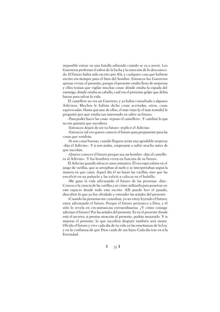 Ï 73 Ï
imposible entrar en una batalla sabiendo cuándo se va a morir. Los
Guerreros preferían el sabor de la lucha y la emoción de lo desconoci-
do. El futuro había sido escrito por Alá, y cualquier cosa que hubiese
escrito era siempre para el bien del hombre. Entonces los Guerreros
apenas vivían el presente, porque el presente estaba lleno de sorpresas
y ellos tenían que vigilar muchas cosas: dónde estaba la espada del
enemigo, dónde estaba su caballo, cuál era el próximo golpe que debía
lanzar para salvar la vida.
El camellero no era un Guerrero, y ya había consultado a algunos
Adivinos. Muchos le habían dicho cosas acertadas, otros, cosas
equivocadas. Hasta queuno de ellos, el más viejo (y el más temido) le
preguntó por qué estaba tan interesado en saber su futuro.
-Para poder hacer las cosas -repuso el camellero-. Y cambiar lo que
no me gustaría que sucediera.
-Entonces dejará de ser tu futuro -replicó el Adivino.
-Entonces tal vez quiero conocer el futuro para prepararme para las
cosas que vendrán.
-Si son cosas buenas, cuando lleguen serán una agradable sorpresa
-dijo el Adivino-. Y si son malas, empezarás a sufrir mucho antes de
que sucedan.
-Quiero conocer el futuro porque soy un hombre -dijo el camelle-
ro al Adivino-. Y los hombres viven en función de su futuro.
El Adivino guardó silencio unos instantes. Él era especialista en el
juego de varillas, que se arrojaban al suelo y se interpretaban según la
manera en que caían. Aquel día él no lanzó las varillas, sino que las
envolvió en un pañuelo y las volvió a colocar en el bolsillo.
-Me gano la vida adivinando el futuro de las personas -dijo-.
Conozco la ciencia de las varillas y sé cómo utilizarla para penetrar en
este espacio donde todo está escrito. Allí puedo leer el pasado,
descubrir lo que ya fue olvidado y entender las señales del presente.
»Cuando las personas me consultan, yo no estoy leyendo el futuro;
estoy adivinando el futuro. Porque el futuro pertenece a Dios, y él
sólo lo revela en circunstancias extraordinarias. ¿Y cómo consigo
adivinar el futuro? Por las señales del presente. Es en el presente donde
está el secreto; si prestas atención al presente, podrás mejorarlo. Y si
mejoras el presente, lo que sucederá después también será mejor.
Olvida el futuro y vive cada día de tu vida en las enseñanzas de la Ley
y en la confianza de que Dios cuida de sus hijos.Cada día trae en sí la
Eternidad.
 