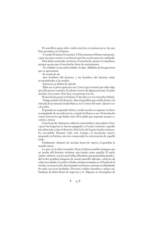 Ï 74 Ï
El camellero quiso saber cuáles eran las circunstancias en las que
Dios permitía ver el futuro:
-Cuando Él mismo lo muestra. Y Dios muestra el futuro raramente,
y por una única razón: es un futuro que fue escrito para ser cambiado.
Dios había mostrado un futuro al muchacho, pensó el camellero,
porque quería que el muchacho fuese Su instrumento.
-Ve a hablar con los jefes tribales -le dijo-. Háblales de los guerreros
que se aproximan.
-Se reirán de mí.
-Son hombres del desierto, y los hombres del desierto están
acostumbrados a las señales.
-Entonces ya deben de saberlo.
-Ellos no se preocupan por eso. Creen que si tienen que saber algo
queAlá quiera contarles, lo sabrán a través de alguna persona. Ya pasó
muchas veces antes. Pero hoy, esa persona eres tú.
El muchacho pensó en Fátima. Y decidió ir a ver a los jefes tribales.
-Traigo señales del desierto -dijo al guardián que estaba frente a la
entrada de la inmensa tienda blanca, en el centro del oasis-. Quiero ver
a los jefes.
El guarda no respondió. Entró y tardó mucho en regresar. Lo hizo
acompañado de un árabe joven, vestido de blanco y oro. El muchacho
contó al joven lo que había visto. Él le pidió que esperase un poco y
volvió a entrar.
Cayó la noche. Entraron y salieron varios árabes y mercaderes. Poco
a poco las hogueras se fueron apagando y el oasis comenzó a quedar
tan silencioso como el desierto. Sólo la luz de la gran tienda continua-
ba encendida. Durante todo este tiempo, el muchacho estuvo
pensando en Fátima, aún sin comprender la conversación de aquella
tarde.
Finalmente, después de muchas horas de espera, el guardián le
mandó entrar.
Lo que vio lo dejó extasiado. Nunca hubiera podido imaginar que
en medio del desierto existiese una tienda como aquélla. El suelo
estaba cubierto con las más bellas alfombras quejamás había pisado y
del techo pendían lámparas de metal amarillo labrado, cubierto de
velas encendidas. Los jefes tribales estaban sentados en el fondo de la
tienda, en semicírculo, descansando sus brazos y piernas en almohadas
de seda con ricos bordados. Diversos criados entraban y salían con
bandejas de plata llenas de especias y té. Algunos se encargaban de
 