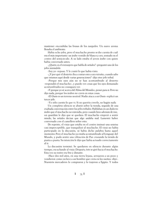 Ï 75 Ï
mantener encendidas las brasas de los narguiles. Un suave aroma
llenaba el ambiente.
Había ocho jefes, pero el muchacho pronto se dio cuenta de cuál
era el más importante: un árabe vestido de blanco y oro, sentado en el
centro del semicírculo. A su lado estaba el joven árabe con quien
había conversado antes.
-¿Quién es el extranjero que habla de señales? -preguntó uno de los
jefes mirándole.
-Soy yo -repuso. Y le contó lo que había visto.
-¿Ypor qué el desierto iba a contar esto a un extraño, cuando sabe
que estamos aquí desde varias generaciones? -dijo otro jefe tribal.
-Porque mis ojos aún no se han acostumbrado al desierto
-respondió el muchacho-, y puedo ver cosas que los ojos demasiado
acostumbrados no consiguen ver.
«Yporque yo sé acerca del Alma del Mundo», pensó para sí. Pero no
dijo nada, porque los árabes no creen en estas cosas.
-El Oasis es un terreno neutral. Nadie ataca a un Oasis -replicó un
tercer jefe.
-Yo sólo cuento lo que vi. Si no queréis creerlo, no hagáis nada.
Un completo silencio se abatió sobre la tienda, seguido de una
exaltada conversación entre los jefes tribales. Hablaban en un dialecto
árabe que el muchacho no entendía, pero cuando hizo ademán de irse,
un guardián le dijo que se quedara. El muchacho empezó a sentir
miedo; las señales decían que algo andaba mal. Lamentó haber
conversado con el camellero sobre esto.
De repente, el viejo que estaba en el centro insinuó una sonrisa
casi imperceptible, que tranquilizó al muchacho. El viejo no había
participado en la discusión, ni había dicho palabra hasta aquel
momento. Pero el muchacho ya estaba acostumbrado al Lenguaje del
Mundo, y pudo sentir una vibración de Paz cruzando la tienda de
punta a punta. Su intuición le dijo que había actuado correctamente
al ir.
La discusión terminó. Se quedaron en silencio durante algún
tiempo, escuchando al viejo. Después, éste se giró hacia el muchacho.
Esta vez su rostro era frío y distante.
-Hace dos mil años, en una tierra lejana, arrojaron a un pozo y
vendieron como esclavo a un hombre que creía en los sueños -dijo-.
Nuestrós mercaderes lo compraron y lo trajeron a Egipto. Y todos
 