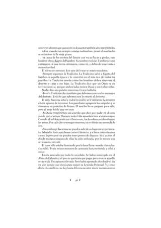 Ï 76 Ï
nosotrossabemosquequiencreeenlossueñostambiénsabeinterpretarlos.
«Aun cuando no siempre consiga realizarlos», pensó el muchacho
acordándose de la vieja gitana.
-A causa de los sueños del faraón con vacas flacas y gordas, este
hombre libró a Egipto del hambre. Su nombre era José. También era un
extranjero en una tierra extranjera, como tú, y debía de tener más o
menos tu edad.
El silencio continuó. Los ojos del viejo se mantenían fríos.
-Siempre seguimos la Tradición. La Tradición salvó a Egipto del
hambre en aquella época y lo convirtió en el más rico de todos los
pueblos. La Tradición enseña cómo los hombres deben atravesar el
desierto y casar a sus hijas. La Tradición dice que un Oasis es un
terreno neutral, porque ambos lados tienen Oasis y son vulnerables.
Nadie dijo una palabra mientras el viejo hablaba.
-Pero la Tradición dice también que debemos creer en los mensajes
del desierto. Todo lo que sabemos nos lo enseñó el desierto.
El viejo hizo una señal y todos los árabes se levantaron. La reunión
estaba a punto de terminar. Los guardianes apagaron los narguiles y se
alinearon en posición de firmes. El muchacho se preparó para salir,
pero el viejo habló una vez más:
-Mañana romperemos un acuerdo que dice que nadie en el oasis
puede portar armas. Durante todo el día aguardaremos a los enemigos.
Cuando el sol descienda en el horizonte, los hombres me devolverán
las armas. Por cada diez enemigos muertos, tú recibirás una moneda de
oro.
»Sin embargo, las armas no pueden salir de su lugar sin experimen-
tar la batalla. Son caprichosas como el desierto, y si las acostumbramos
a esto, la próxima vez pueden tener pereza de disparar. Si al acabar el
día de mañana ninguna de ellas ha sido utilizada, por lo menos una
será usada contra ti.
El oasis sólo estaba iluminado por la luna llena cuando el mucha-
cho salió. Tenía veinte minutos de caminata hasta su tienda y echó a
andar.
Estaba asustado por todo lo sucedido. Se había sumergido en el
Alma del Mundo y el precio quetenía que pagar por creer en aquello
era su vida. Una apuesta elevada. Pero había apostado alto desde el día
en que vendió sus ovejas para seguir su Leyenda Personal. Y, como
decía el camellero, no hay tanta diferencia entre morir mañana u otro
 