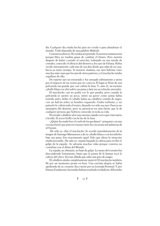 Ï 77 Ï
día. Cualquier día estaba hecho para ser vivido o para abandonar el
mundo. Todo dependía de una palabra: Maktub.
Caminóensilencio.Noestabaarrepentido.Simuriesemañanasería
porque Dios no tendría ganas de cambiar el futuro. Pero moriría
después de haber cruzado el estrecho, trabajado en una tienda de
cristales, conocido el silencio del desierto y los ojos de Fátima. Había
vivido intensamente cada uno de sus días desde que salió de su casa,
hacía ya tanto tiempo. Si muriese mañana, sus ojos habrían visto
muchas más cosas que los ojos de otros pastores, y el muchacho estaba
orgulloso de ello.
De repente oyó un estruendo y fue arrojado súbitamente a tierra
por el impacto de un viento que no conocía. El lugar se llenó de una
polvareda tan grande que casi cubrió la luna. Y, ante él, un enorme
caballo blanco se alzó sobre sus patas y dejó oír un relincho aterrador.
El muchacho casi no podía ver lo que pasaba, pero cuando la
polvareda se asentó un poco, sintió un pavor como jamás había
sentido antes. Sobre el caballo había un caballero vestido de negro,
con un halcón sobre su hombro izquierdo. Usaba turbante, y un
pañuelo le cubría todo el rostro, dejando ver sólo sus ojos. Parecía un
mensajero del desierto, pero su presencia era más fuerte que la de
cualquier persona que hubiera conocido en toda su vida.
El extraño caballero alzó una enorme espada curva que traía sujeta
a la silla. El acero brilló con la luz de la luna.
-¿Quién ha osado leer el vuelo de los gavilanes? -preguntó con una
voz tan fuerte que pareció resonar entre las cincuenta mil palmeras de
al-Fayum.
-He sido yo -dijo el muchacho. Se acordó inmediatamente de la
imagen de Santiago Matamoros y de su caballo blanco con los infieles
bajo sus patas. Era exactamente igual. Sólo que ahora la situación
estaba invertida-. He sido yo -repitió bajando la cabeza para recibir el
golpe de la espada-. Se salvarán muchas vidas porque vosotros no
contabais con el Alma del Mundo.
La espada, no obstante, no bajó de golpe. La mano del extraño fue
descendiendo lentamente, hasta que la punta de la lámina tocó la
cabeza del chico. Era tan afilada que salió una gota de sangre.
El caballero estaba completamente inmóvil. El muchacho también.
Ni por un momento pensó en huir. Una extraña alegría se había
apoderado de su corazón: iba a morir por su Leyenda Personal. Y por
Fátima.Finalmente,lasseñaleshabíanresultadoverdaderas.Allíestaba
 