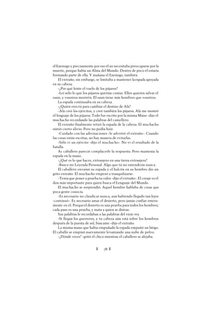 Ï 78 Ï
el Enemigo y precisamente por eso él no necesitaba preocuparse por la
muerte, porque había un Alma del Mundo. Dentro de poco él estaría
formando parte de ella. Y mañana el Enemigo, también.
El extraño, sin embargo, se limitaba a mantener laespada apoyada
en su cabeza.
-¿Por qué leíste el vuelo de los pájaros?
-Leí sólo lo que los pájaros querían contar. Ellos quieren salvar el
oasis, y vosotros moriréis. El oasis tiene más hombres que vosotros.
La espada continuaba en su cabeza.
-¿Quién eres tú para cambiar el destino de Alá?
-Alá creó los ejércitos, y creó también los pájaros. Alá me mostró
el lenguaje de los pájaros. Todo fue escrito por la misma Mano -dijo el
muchacho recordando las palabras del camellero.
El extraño finalmente retiró la espada de la cabeza. El muchacho
sintió cierto alivio. Pero no podía huir.
-Cuidado con las adivinaciones -le advirtió el extraño-. Cuando
las cosas están escritas, no hay manera de evitarlas.
-Sólo vi un ejército -dijo el muchacho-. No vi el resultado de la
batalla.
A1 caballero pareció complacerle la respuesta. Pero mantenía la
espada en la mano.
-¿Qué es lo que haces, extranjero en una tierra extranjera?
-Busco mi Leyenda Personal. Algo que tú no entenderás nunca.
El caballero envainó su espada y el halcón en su hombro dio un
grito extraño. El muchacho empezó a tranquilizarse.
-Tenía que poner a prueba tu valor -dijo el extraño-. El coraje es el
don más importante para quien busca el Lenguaje del Mundo.
El muchacho se sorprendió. Aquel hombre hablaba de cosas que
poca gente conocía.
-Es necesario no claudicar nunca, aun habiendo llegado tan lejos
-continuó-. Es necesario amar el desierto, pero jamás confiar entera-
mente en él. Porqueel desierto es una prueba para todos los hombres;
cada paso es una prueba, y mata a quien se distrae.
Sus palabras le recordaban a las palabras del viejo rey.
-Si llegan los guerreros, y tu cabeza aún está sobre los hombros
después de la puesta de sol, búscame -dijo el extraño.
La misma mano que había empuñado la espada empuñó un látigo.
El caballo se empinó nuevamente levantando una nube de polvo.
-¿Dónde vives? -gritó el chico mientras el caballero se alejaba.
 