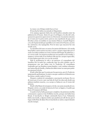 Ï 79 Ï
La mano con el látigo señaló hacia el sur.
El muchacho había encontrado al Alquimista.
A la mañana siguiente había dos mil hombres armados entre las
palmeras de al-Fayum. Antes de que el sol llegase a lo alto del cielo,
quinientos guerreros aparecieron en el horizonte. Los jinetes entraron
en el oasis por la parte norte; parecía una expedición de paz, pero
llevaban armas escondidas en sus mantos blancos. Cuando llegaron
cerca de lagran tienda que quedaba en el centro de al-Fayum, sacaron
las cimitarras y las espingardas. Pero lo único que atacaron fue una
tienda vacía.
Los hombres del oasis cercaron a los jinetes del desierto. A la media
hora había cuatrocientos noventa y nueve cuerpos esparcidos por el
suelo. Los niños estaban en el otro extremo del bosque de palmeras, y
no vieron nada. Las mujeres rezaban por sus maridos en las tiendas, y
tampoco vieron nada. Si no hubiera sido por los cuerpos esparcidos,
el oasis habría parecido vivir un día normal.
Sólo le perdonaron la vida a un guerrero: el comandante del
batallón. Por la tarde fue conducido ante los jefes tribales, que le
preguntaron por qué había roto la Tradición. El comandante
respondió que sus hombres tenían hambre y sed, estaban exhaustos
por tantos días de batalla, y habían decidido tomar un oasis para poder
recomenzar la lucha.
El jefe tribal dijo que lo sentía por los guerreros, pero la Tradición
jamás puede quebrantarse. La única cosa que cambia en el desierto son
las dunas cuando sopla el viento.
Después condenó al comandante a una muerte sin honor. En vez
de morir por el acero o por una bala de fusil, fue ahorcado desde una
palmera también muerta, y su cuerpo se balanceó con el viento del
desierto.
El jefe tribal llamó al extranjero y le dio cincuenta monedas de oro.
Después volvió a recordar la historia de José en Egipto y le pidió que
fuese el Consejero del Oasis.
Cuando el sol se hubo puesto por completo y las primeras estrellas
comenzaron a aparecer (no brillaban mucho, porque aún había luna
llena), el muchacho se dirigió caminando hacia el sur. Solamente
había una tienda, y algunos árabes que pasaban por allí decían que el
lugar estaba lleno de djins. Pero el muchacho se sentó y esperó durante
mucho tiempo.
 