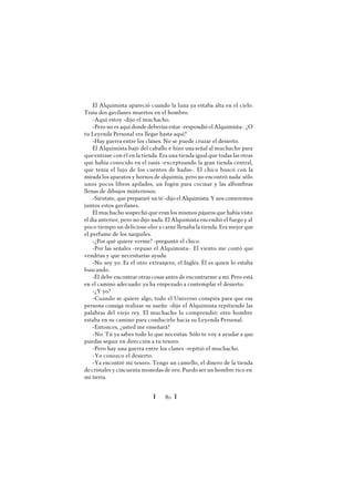 Ï 80 Ï
El Alquimista apareció cuando la luna ya estaba alta en el cielo.
Traía dos gavilanes muertos en el hombro.
-Aquí estoy -dijo el muchacho.
-Pero no es aquí donde deberías estar -respondió el Alquimista-. ¿O
tu Leyenda Personal era llegar hasta aquí?
-Hay guerra entre los clanes. No se puede cruzar el desierto.
El Alquimista bajó del caballo e hizo una señal al muchacho para
queentrase con él en la tienda. Era una tienda igual que todas las otras
que había conocido en el oasis -exceptuando la gran tienda central,
que tenía el lujo de los cuentos de hadas-. El chico buscó con la
mirada los aparatos y hornos de alquimia, pero no encontró nada: sólo
unos pocos libros apilados, un fogón para cocinar y las alfombras
llenas de dibujos misteriosos.
-Siéntate, que prepararé un té -dijo el Alquimista. Y nos comeremos
juntos estos gavilanes.
El muchacho sospechó que eran los mismos pájaros que había visto
el día anterior, pero no dijo nada. El Alquimista encendió el fuego y al
poco tiempo un delicioso olor a carne llenaba la tienda. Era mejor que
el perfume de los narguiles.
-¿Por qué quiere verme? -preguntó el chico.
-Por las señales -repuso el Alquimista-. El viento me contó que
vendrías y que necesitarías ayuda.
-No soy yo. Es el otro extranjero, el Inglés. Él es quien lo estaba
buscando.
-Él debe encontrar otras cosas antes de encontrarme a mí. Pero está
en el camino adecuado: ya ha empezado a contemplar el desierto.
-¿Y yo?
-Cuando se quiere algo, todo el Universo conspira para que esa
persona consiga realizar su sueño -dijo el Alquimista repitiendo las
palabras del viejo rey. El muchacho lo comprendió: otro hombre
estaba en su camino para conducirlo hacia su Leyenda Personal.
-Entonces, ¿usted me enseñará?
-No. Tú ya sabes todo lo que necesitas. Sólo te voy a ayudar a que
puedas seguir en dirección a tu tesoro.
-Pero hay una guerra entre los clanes -repitió el muchacho.
-Yo conozco el desierto.
-Ya encontré mi tesoro. Tengo un camello, el dinero de la tienda
decristales y cincuenta monedas de oro. Puedo ser un hombre rico en
mi tierra.
 