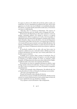 Ï 82 Ï
los seguía en silencio. El caballo del muchacho anduvo suelto casi
media hora. Ya no se distinguían las palmeras del oasis; sólo la luna
gigantesca en el cielo y las rocas brillando con tonalidades plateadas.
De repente, en un lugar donde jamás había estado antes, el muchacho
notó que su caballo paraba.
-Aquí hay vida -le comunicó al Alquimista-. No conozco el
lenguaje del desierto, pero mi caballo conoce el lenguaje de la vida.
Desmontaron. El Alquimista no dijo nada. Comenzó a mirar las
piedras, caminando despacio. De repente se detuvo y se agachó
cuidadosamente. Había un agujero en el suelo, entre las piedras; el
Alquimista metió la mano dentro del agujero y después todo el brazo,
hasta el hombro. Algo se movió allá dentro, y los ojos del Alquimista
-el muchacho sólo podía verle los ojos- se encogieron por el esfuerzo
y la tensión.El brazo parecía luchar con lo que había allí adentro. De
repente, el Alquimista retiró el brazo y se puso de pie de un salto. El
muchacho se asustó. El Alquimista sostenía una serpiente cogida por
la cola.
El muchacho también dio un salto, sólo que hacia atrás. La
serpiente se debatía sin cesar, emitiendo ruidos y silbidos que herían
el silencio del desierto. Era una naja, cuyo veneno podía matar a un
hombre en pocos minutos.
«Cuidado con el veneno», llegó a pensar el muchacho. Pero el
Alquimista había metido la mano en el agujero y con toda seguridad
la serpiente ya le habría mordido. Su rostro, no obstante, estaba
tranquilo. «El Alquimista tiene doscientos años», había dicho el Inglés.
Ya debía de saber cómo tratar a las serpientes del desierto.
El muchacho vio cómo su compañero iba hasta su caballo y cogía
la larga espada en forma de media luna. Trazó un círculo en el suelo
con ella y colocó a la serpiente en el centro. El animal se tranquilizó
inmediatamente.
-Puedes estar tranquilo -dijo el Alquimista-. No saldrá de ahí. Y tú
ya has descubierto la vida en el desierto, la señal que yo necesitaba.
-¿Por qué es tan importante esto?
-Porque las Pirámides están rodeadas de desierto.
El muchacho no quería oír hablar de las Pirámides. Desde la noche
anterior su corazón estaba pesaroso y triste, porque seguir en busca de
su tesoro significaba tener que abandonar a Fátima.
-Voy a guiarte a través del desierto -dijo el Alquimista.
 