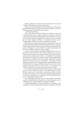 Ï 83 Ï
-Quiero quedarme en el oasis -repuso el muchacho-. Ya encontré
a Fátima. Y ella, para mí, vale más que el tesoro.
-Fátima es una mujer del desierto -dijo el Alquimista-. Sabe que los
hombres deben partir para poder volver. Ella ya encontró su tesoro: tú.
Ahora espera que tú encuentres lo que buscas.
-¿Y si decido quedarme?
-Serás el Consejero del Oasis. Tienes oro suficiente como para
comprar muchas ovejas y muchos camellos. Te casarás con Fátima y
viviréis felices el primer año. Aprenderás a amar el desierto y conocerás
cada una delas cincuenta mil palmeras. Verás cómo crecen, mostran-
do un mundo siempre cambiante. Y entenderás cada vez más las
señales, porque el desierto es el mejor de todos los maestros.
»El segundo año te empezarás a acordar de que existe un tesoro. Las
señales empezarán a hablarte insistentemente sobre ello, y tú intenta-
rás ignorarlas. Dedicarás todos tus conocimientos al bienestar del oasis
y de sus habitantes. Los jefes tribales te quedarán agradecidos por
ello.Y tus camellos te aportarán riqueza y poder.
»Al tercer año, las señales continuarán hablando de tu tesoro y tu
Leyenda Personal. Pasarás noches enteras andando por el oasis, y
Fátima será una mujer triste, porque ella fue la que interrumpió tu
camino. Pero tú le darás amor, y ella te corresponderá. Tú recordarás
que ella jamás te pidió que tequedaras, porque una mujer del desierto
sabe esperar a su hombre. Por eso no puedes culparla. Pero andarás
muchas noches por las arenas del desierto y paseando entre las
palmeras, pensando que tal vez pudiste haber seguido adelante y haber
confiado más en tu amor por Fátima. Porque lo que te retuvo en el
oasis fue tu propio miedo a no volver nunca. Y, a estas alturas, las
señales te indicarán que tu tesoro está enterrado para siempre.
»El cuarto año, las señales te abandonarán, porque tú no quisiste
oírlas. Los Jefes Tribales lo sabrán, y serás destituido del Consejo.
Entonces serás un rico comerciante con muchos camellos y muchas
mercancías.Pero pasarás el resto de tus días vagando entre las palmeras
y el desierto, sabiendo que no cumpliste con tu Leyenda Personal y
que ya es demasiado tarde para ello.
»Sin comprender jamás que el Amor nunca impide a un hombre
seguir su Leyenda Personal. Cuando esto sucede, es porque no era el
verdadero Amor, aquel que habla el Lenguaje del Mundo.
El Alquimista deshizo el círculo en el suelo, y la serpiente corrió
y desapareció entre las piedras. El muchacho se acordaba del mercader
 